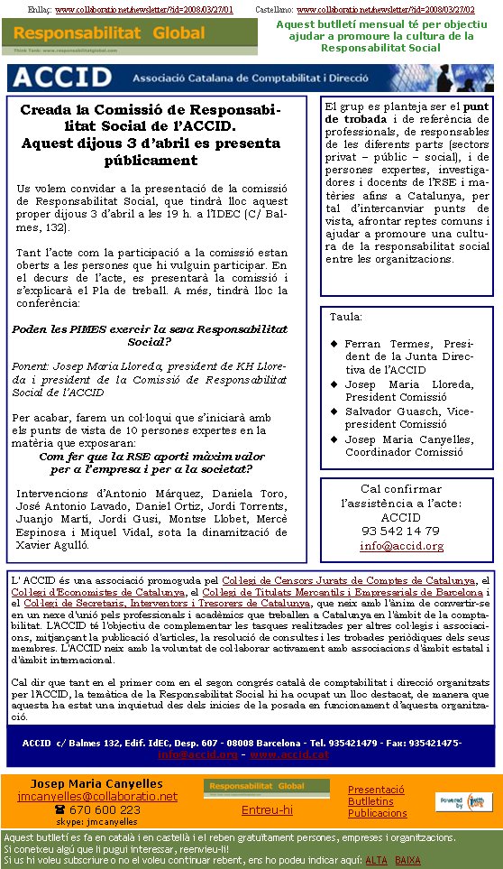 Enllaç:  www.collaboratio.net/newsletter/?id=2008/03/27/01           Castellano:  www.collaboratio.net/newsletter/?id=2008/03/27/02   Josep Maria Canyellesjmcanyelles@collaboratio.net( 670 600 223 skype: jmcanyellesEntreu-hi             Aquest butlletí es fa en català i en castellà i el reben gratuïtament persones, empreses i organitzacions. Si coneixeu algú que li pugui interessar, reenvieu-li!  Si us hi voleu subscriure o no el voleu continuar rebent, ens ho podeu indicar aquí: ALTA   BAIXA PresentacióButlletinsPublicacionsAquest butlletí mensual té per objectiu  ajudar a promoure la cultura de la          Responsabilitat SocialCreada la Comissió de Responsabilitat Social de l’ACCID. Aquest dimecres 3 d’abril es presenta públicamentUs volem convidar a la presentació de la comissió de Responsabilitat Social, que tindrà lloc aquest proper dijous 3 d’abril a les 19 h. a l’IDEC (C/ Balmes, 132).Tant l’acte com la participació a la comissió estan oberts a les persones que hi vulguin participar. En el decurs de l’acte, es presentarà la comissió i s’explicarà el Pla de treball. A més, tindrà lloc la  conferència:Poden les PIMES exercir la seva Responsabilitat Social?Ponent: Josep Maria Lloreda, president de KH Lloreda i president de la Comissió de Responsabilitat Social de l’ACCID Per acabar, farem un col·loqui que s’iniciarà amb els punts de vista de 10 persones expertes en la matèria que exposaran:Com fer que la RSE aporti màxim valor per a l’empresa i per a la societat?Intervencions d’Antonio Márquez, Daniela Toro, José Antonio Lavado, Daniel Ortiz, Jordi Torrents, Juanjo Martí, Jordi Gusi, Montse Llobet, Mercè Espinosa i Miquel Vidal, sota la dinamització de Xavier Agulló. L' ACCID és una associació promoguda pel Col·legi de Censors Jurats de Comptes de Catalunya, el Col·legi d'Economistes de Catalunya, el Col·legi de Titulats Mercantils i Empresarials de Barcelona i el Col·legi de Secretaris, Interventors i Tresorers de Catalunya, que neix amb l'ànim de convertir-se en un nexe d'unió pels professionals i acadèmics que treballen a Catalunya en l'àmbit de la comptabilitat. L'ACCID té l'objectiu de complementar les tasques realitzades per altres col·legis i associacions, mitjançant la publicació d'articles, la resolució de consultes i les trobades periòdiques dels seus membres. L'ACCID neix amb la voluntat de col·laborar activament amb associacions d'àmbit estatal i d'àmbit internacional. Cal dir que tant en el primer com en el segon congrés català de comptabilitat i direcció organitzats per l’ACCID, la temàtica de la Responsabilitat Social hi ha ocupat un lloc destacat, de manera que aquesta ha estat una inquietud des dels inicies de la posada en funcionament d’aquesta organització.ACCID  c/ Balmes 132, Edif. IdEC, Desp. 607 - 08008 Barcelona - Tel. 935421479 - Fax: 935421475-  info@accid.org - www.accid.cat Cal confirmar l’assistència a l’acte:  ACCID93 542 14 79info@accid.orgEl grup es planteja ser el punt de trobada i de referència de professionals, de responsables de les diferents parts (sectors privat – públic – social), i de persones expertes, investigadores i docents de l’RSE i matèries afins a Catalunya, per tal d’intercanviar punts de vista, afrontar reptes comuns i ajudar a promoure una cultura de la responsabilitat social entre les organitzacions.Taula:Ferran Termes, President de la Junta Directiva de l’ACCIDJosep Maria Lloreda, President Comissió Salvador Guasch, Vicepresident Comissió Josep Maria Canyelles, Coordinador Comissió 