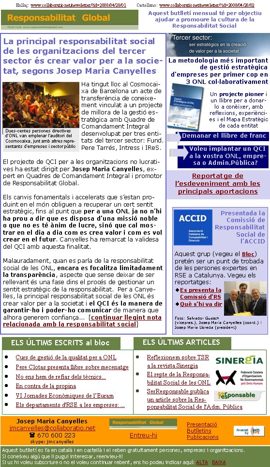 Reportatge de l’esdeveniment amb les principals aportacionsLa principal responsabilitat social de les organitzacions del tercer sector és crear valor per a la societat, segons Josep Maria CanyellesHa tingut lloc al Cosmocaixa de Barcelona un acte de transferència de coneixement vinculat a un projecte de millora de la gestió estratègica amb Quadre de Comandament Integral desenvolupat per tres entitats del tercer sector: Fund. Pere Tarrés, Intress i IReS.

El projecte de QCI per a les organitzacions no lucratives ha estat dirigit per Josep Maria Canyelles, expert en Quadres de Comandament Integral i promotor de Responsabilitat Global.

Els canvis fonamentals i accelerats que s’estan produint en el món obliguen a recuperar un cert sentit estratègic, fins al punt que per a una ONL ja no n’hi ha prou a dir que es disposa d’una missió noble o que no es té ànim de lucre, sinó que cal mostrar en el dia a dia com es crea valor i com es vol crear en el futur. Canyelles ha remarcat la validesa del QCI amb aquesta finalitat.

Malauradament, quan es parla de la responsabilitat social de les ONL, encara es focalitza limitadament la transparència, aspecte que sense deixar de ser rellevant és una fase dins el procés de gestionar un sentit estratègic de la responsabilitat.  Per a Canyelles, la principal responsabilitat social de les ONL és crear valor per a la societat i el QCI és la manera de garantir-ho i poder-ho comunicar de manera que alhora generem confiança...  [continuar llegint nota relacionada amb la responsabilitat social]Enllaç:  www.collaboratio.net/newsletter/?id=2008/04/28/01          Castellano:  www.collaboratio.net/newsletter/?id=2008/04/28/02   Josep Maria Canyellesjmcanyelles@collaboratio.net( 670 600 223 skype: jmcanyellesEntreu-hi             Aquest butlletí es fa en català i en castellà i el reben gratuïtament persones, empreses i organitzacions. Si coneixeu algú que li pugui interessar, reenvieu-li!  Si us hi voleu subscriure o no el voleu continuar rebent, ens ho podeu indicar aquí: ALTA   BAIXA PresentacióButlletinsPublicacionsAquest butlletí mensual té per objectiu  ajudar a promoure la cultura de la          Responsabilitat SocialCurs de gestió de la qualitat per a ONLPere Clotas presenta llibre sobre mecenatgeNo ens hem de refiar dels tècnics...En contra de la propinaVI Jornades Econòmiques de l’EuramEls departaments d'RSE a les empreses: ...Reflexionem sobre TSR a la revista SinergiaEl repte de la Responsabilitat Social de les ONLSerResponsable publica un article sobre la Responsabilitat Social de l'Adm. Pública   ELS ÚLTIMS ESCRITS al bloc                      Presentada la Comissió de Responsabilitat Social de l’ACCIDAquest grup (vegeu el Bloc) pretén ser un punt de trobada de les persones expertes en RSE a Catalunya. Vegeu els reportatges:Es presenta la Comissió d’RSQuè s’hi va dir  Foto: Salvador Guasch (vicepres.), Josep Maria Canyelles (coord.) i Josep Maria Lloreda (president)   ELS ÚLTIMS ARTICLES                      Dues-centes persones directives d’ONL van emplenar l’auditori del Cosmocaixa, junt amb altres representants d’empreses i sector públicVoleu implantar un QCI a la vostra ONL, empresa o Admin.Pública?La metodologia més important de gestió estratègica d’empreses per primer cop en 3 ONL col·laborativamentUn projecte pioner i un llibre per a donar-lo a conèixer, amb reflexions, experiències i el Mapa Estratègic de cada entitatDemanar el llibre de franc