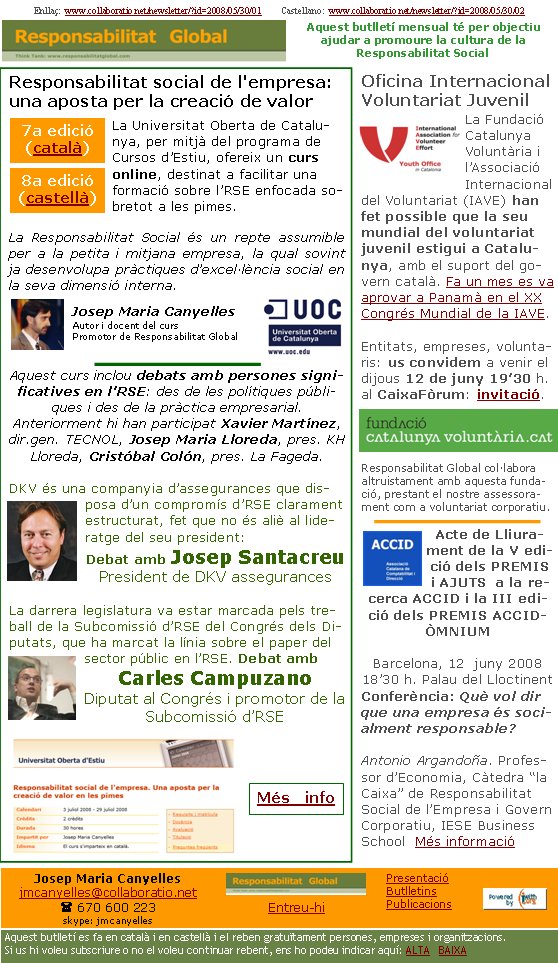 Enllaç:  www.collaboratio.net/newsletter/?id=2008/05/30/01         Castellano:  www.collaboratio.net/newsletter/?id=2008/05/30/02   Josep Maria Canyellesjmcanyelles@collaboratio.net( 670 600 223 skype: jmcanyellesEntreu-hi             Aquest butlletí es fa en català i en castellà i el reben gratuïtament persones, empreses i organitzacions. Si us hi voleu subscriure o no el voleu continuar rebent, ens ho podeu indicar aquí: ALTA   BAIXA PresentacióButlletinsPublicacionsAquest butlletí mensual té per objectiu  ajudar a promoure la cultura de la          Responsabilitat SocialResponsabilitat social de l'empresa: una aposta per la creació de valor La Universitat Oberta de Catalunya, per mitjà del programa de Cursos d’Estiu, ofereix un curs online, destinat a facilitar una formació sobre l’RSE enfocada sobretot a les pimes.La Responsabilitat Social és un repte assumible per a la petita i mitjana empresa, la qual sovint ja desenvolupa pràctiques d’excel·lència social en la seva dimensió interna. Josep Maria CanyellesAutor i docent del cursPromotor de Responsabilitat GlobalAquest curs inclou debats amb persones significatives en l’RSE: des de les polítiques públiques i des de la pràctica empresarial. Anteriorment hi han participat Xavier Martínez, dir.gen. TECNOL, Josep Maria Lloreda, pres. KH Lloreda, Cristóbal Colón, pres. La Fageda.DKV és una companyia d’assegurances que disposa d’un compromís d’RSE clarament estructurat, fet que no és aliè al lideratge del seu president:Debat amb Josep SantacreuPresident de DKV assegurancesLa darrera legislatura va estar marcada pels treball de la Subcomissió d’RSE del Congrés dels Diputats, que ha marcat la línia sobre el paper del sector públic en l’RSE. Debat amb Carles CampuzanoDiputat al Congrés i promotor de la Subcomissió d’RSE   Oficina Internacional Voluntariat JuvenilLa Fundació Catalunya Voluntària i l’Associació Internacional del Voluntariat (IAVE) han fet possible que la seu mundial del voluntariat juvenil estigui a Catalunya, amb el suport del govern català. Fa un mes es va aprovar a Panamà en el XX Congrés Mundial de la IAVE.Entitats, empreses, voluntaris: us convidem a venir el dijous 12 de juny 19’30 h. al CaixaFòrum: invitació.Responsabilitat Global col·labora altruistament amb aquesta fundació, prestant el nostre assessorament com a voluntariat corporatiu.Acte de Lliurament de la V edició dels PREMIS i AJUTS  a la recerca ACCID i la III edició dels PREMIS ACCID-ÒMNIUMBarcelona, 12  juny 200818’30 h. Palau del Lloctinent Conferència: Què vol dir que una empresa és socialment responsable?Antonio Argandoña. Professor d’Economia, Càtedra “la Caixa” de Responsabilitat Social de l’Empresa i Govern Corporatiu, IESE Business School  Més informació7a edició (català) 8a edició (castellà) Més   info