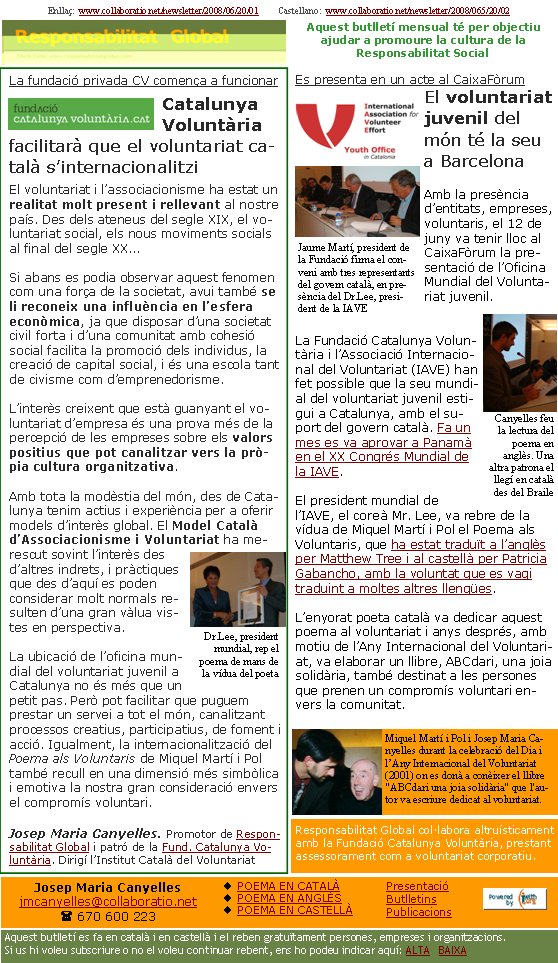 Enllaç:  www.collaboratio.net/newsletter/2008/06/20/01         Castellano:  www.collaboratio.net/newsletter/2008/065/20/02   Josep Maria Canyellesjmcanyelles@collaboratio.net( 670 600 223 POEMA EN CATALÀPOEMA EN ANGLÈSPOEMA EN CASTELLÀAquest butlletí es fa en català i en castellà i el reben gratuïtament persones, empreses i organitzacions. Si us hi voleu subscriure o no el voleu continuar rebent, ens ho podeu indicar aquí: ALTA   BAIXA PresentacióButlletinsPublicacionsAquest butlletí mensual té per objectiu  ajudar a promoure la cultura de la          Responsabilitat SocialLa fundació privada CV comença a funcionarCatalunya Voluntària facilitarà que el voluntariat català s’internacionalitziEl voluntariat i l’associacionisme ha estat un realitat molt present i rellevant al nostre país. Des dels ateneus del segle XIX, el voluntariat social, els nous moviments socials al final del segle XX...Si abans es podia observar aquest fenomen com una força de la societat, avui també se li reconeix una influència en l’esfera econòmica, ja que disposar d’una societat civil forta i d’una comunitat amb cohesió social facilita la promoció dels individus, la creació de capital social, i és una escola tant de civisme com d’emprenedorisme. L’interès creixent que està guanyant el voluntariat d’empresa és una prova més de la percepció de les empreses sobre els valors positius que pot canalitzar vers la pròpia cultura organitzativa.Amb tota la modèstia del món, des de Catalunya tenim actius i experiència per a oferir models d’interès global. El Model Català d’Associacionisme i Voluntariat ha merescut sovint l’interès des d’altres indrets, i pràctiques que des d’aquí es poden considerar molt normals resulten d’una gran vàlua vistes en perspectiva.La ubicació de l’oficina mundial del voluntariat juvenil a Catalunya no és més que un petit pas. Però pot facilitar que puguem prestar un servei a tot el món, canalitzant processos creatius, participatius, de foment i acció. Igualment, la internacionalització del Poema als Voluntaris de Miquel Martí i Pol també recull en una dimensió més simbòlica i emotiva la nostra gran consideració envers el compromís voluntari.Josep Maria Canyelles. Promotor de Responsabilitat Global i patró de la Fund. Catalunya Voluntària. Dirigí l’Institut Català del VoluntariatEs presenta en un acte al CaixaFòrumEl voluntariat juvenil del món té la seu a BarcelonaAmb la presència d’entitats, empreses, voluntaris, el 12 de juny va tenir lloc al CaixaFòrum la presentació de l’Oficina Mundial del Voluntariat juvenil.La Fundació Catalunya Voluntària i l’Associació Internacional del Voluntariat (IAVE) han fet possible que la seu mundial del voluntariat juvenil estigui a Catalunya, amb el suport del govern català. Fa un mes es va aprovar a Panamà en el XX Congrés Mundial de la IAVE.El president mundial de l’IAVE, el coreà Mr. Lee, va rebre de la vídua de Miquel Martí i Pol el Poema als Voluntaris, que ha estat traduït a l’anglès per Matthew Tree i al castellà per Patricia Gabancho, amb la voluntat que es vagi traduint a moltes altres llengües.L’enyorat poeta català va dedicar aquest poema al voluntariat i anys després, amb motiu de l’Any Internacional del Voluntariat, va elaborar un llibre, ABCdari, una joia solidària, també destinat a les persones que prenen un compromís voluntari envers la comunitat.Miquel Martí i Pol i Josep Maria Canyelles durant la celebració del Dia i l’Any Internacional del Voluntariat (2001) on es donà a conèixer el llibre "ABCdari una joia solidària" que l'autor va escriure dedicat al voluntariat.Responsabilitat Global col·labora altruísticament amb la Fundació Catalunya Voluntària, prestant assessorament com a voluntariat corporatiu.Dr.Lee, president mundial, rep el poema de mans de la vídua del poetaCanyelles feu la lectura del poema en anglès. Una altra patrona el llegí en català des del BraileJaume Martí, president de la Fundació firma el conveni amb tres representants del govern català, en presència del Dr.Lee, president de la IAVE