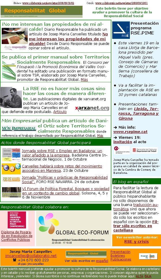 ¡No me interesan las propiedades de mi alcalde! Diario Responsable ha publicado un artículo de Josep Maria Canyelles titulado No me interesan las propiedades de mi alcalde! Desde Diario Responsable se puede opinar sobre el artículo.Se publica el primer manual sobre Territorios Socialmente Responsables. El Consorci per l'Ocupació i la Promoció Econòmica del Vallès Occidental ha editado una publicación en formato manual sobre TSR, elaborado por Josep Maria Canyelles, promotor de Responsabilitat Global. MásLa RSE no es hacer más cosas sino hacer las cosas de manera diferente. Las publicaciones digitales de xarxanet.org publican un artículo de Josep Maria Canyelles en el que defiende este postulado. ArtículoMón Empresarial publica un artículo de Daniel Ortiz sobre Territorios Socialmente Responsables donde referencia el trabajo desarrollado por Responsabilitat Global. MásPresentación programa RSE.PIMEEste viernes 19 en la casa Llotja de Barcelona presidido per Miquel Valls (pres. Consejo de Cámaras de Comercio) y Mar Serna (consellera de Trabajo)Va a facilitar la implantación de RSE en 30 pymes catalanasPresentaciones también en Lleida, Terrassa, Tarragona y Gironaè Más info: www.rsepime.cat  è Viernes 19: invitación al acto Josep Maria Canyelles ha tomado parte en la organización del programa en calidad de asesor técnico de la Cambra de Comerç de Barcelona. Diploma de Posgrado en Resolución de Conflictos PúblicosJornada sobre RSE y Empleo en Badalona: un valor añadido a la empresa. Badalona Centre Internacional de Negocis. 1 de OctubreCanyelles hablarà sobre retos del movimiento asociativo en Manresa. 23 de Octubre Jornada “Políticas y prácticas de Responsabilidad Social". FORO RSE NAVARRA. 24 de octubreVI Forum de Política Forestal. Bosques y sociedad en un contexto de cambio global. Solsona, 4, 5 y 6 de Noviembre Actos donde Responsabilitat Global participaráResponsabilitat Global colabora en:Para facilitar la lectura de Responsabilitat Global al público hispanohablante no sólo disponemos de una buena traducción automàtica sinó que ahora se puede ver seleccionando sólo los escritos en español con la opción Filtrar sólo escritos en castellano El blog en español Ver newsletter anterior: RSE y crisisJosep Maria Canyellesjmcanyelles@collaboratio.net( +34 670 600 223 skype: jmcanyellesVer sólo escritos en españolEste boletín mensual pretende ayudar a promover la cultura de la Responsabilidad Social. Se elabora en castellano y en catalán y lo reciben gratuítamente personas, empresas y organizaciones. Si conocen alguiena quien le pueda interesar, ¡reenvíelo!  Si desea suscribirse o no continuar recibiéndolo nos lo puede indicar aquí: ALTA  BAJAPresentaciónBoletinesPublicacionesEste boletín tiene por objetivo ayudar a promover la cultura de la    Responsabilidad SocialEnlace: www.collaboratio.net/newsletter/2008/09/18/02                   Català:  www.collaboratio.net/newsletter/2008/09/18/01                    