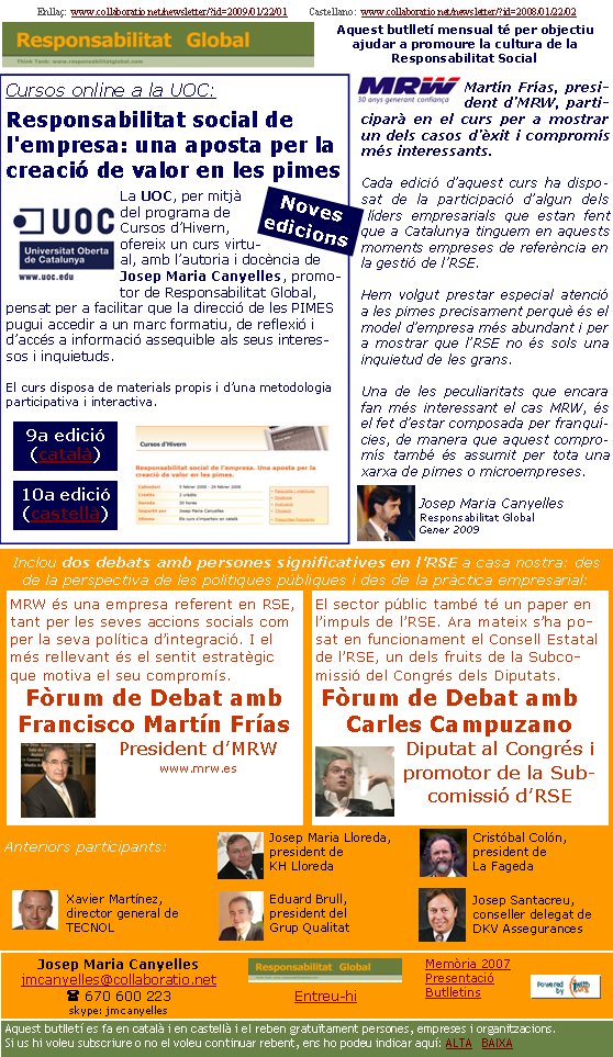 Enllaç:  www.collaboratio.net/newsletter/?id=2009/01/22/01         Castellano:  www.collaboratio.net/newsletter/?id=2008/01/22/02   Josep Maria Canyellesjmcanyelles@collaboratio.net( 670 600 223 skype: jmcanyellesEntreu-hi             Aquest butlletí es fa en català i en castellà i el reben gratuïtament persones, empreses i organitzacions. Si us hi voleu subscriure o no el voleu continuar rebent, ens ho podeu indicar aquí: ALTA   BAIXA Memòria 2007PresentacióButlletinsAquest butlletí mensual té per objectiu  ajudar a promoure la cultura de la          Responsabilitat SocialCursos online a la UOC:Responsabilitat social de l'empresa: una aposta per la creació de valor en les pimesLa UOC, per mitjà del programa de Cursos d’Hivern, ofereix un curs virtual, amb l’autoria i docència de Josep Maria Canyelles, promotor de Responsabilitat Global, pensat per a facilitar que la direcció de les PIMES pugui accedir a un marc formatiu, de reflexió i d’accés a informació assequible als seus interessos i inquietuds.   El curs disposa de materials propis i d’una metodologia participativa i interactiva.Martín Frías, president d’MRW, participarà en el curs per a mostrar un dels casos d’èxit i compromís més interessants.Cada edició d’aquest curs ha disposat de la participació d’algun dels líders empresarials que estan fent que a Catalunya tinguem en aquests moments empreses de referència en la gestió de l’RSE.Hem volgut prestar especial atenció a les pimes precisament perquè és el model d’empresa més abundant i per a mostrar que l’RSE no és sols una inquietud de les grans. Una de les peculiaritats que encara fan més interessant el cas MRW, és el fet d’estar composada per franquícies, de manera que aquest compromís també és assumit per tota una xarxa de pimes o microempreses.Josep Maria CanyellesResponsabilitat GlobalGener 2009Inclou dos debats amb persones significatives en l’RSE a casa nostra: des de la perspectiva de les polítiques públiques i des de la pràctica empresarial: Anteriors participants: El sector públic també té un paper en l’impuls de l’RSE. Ara mateix s’ha posat en funcionament el Consell Estatal de l’RSE, un dels fruits de la Subcomissió del Congrés dels Diputats. Fòrum de Debat amb Carles CampuzanoDiputat al Congrés i promotor de la Subcomissió d’RSE  MRW és una empresa referent en RSE, tant per les seves accions socials com per la seva política d’integració. I el més rellevant és el sentit estratègic que motiva el seu compromís.Fòrum de Debat amb Francisco Martín Frías President d’MRWwww.mrw.es 10a edició (castellà) 9a edició (català) Noves edicionsJosep Santacreu, conseller delegat de DKV AssegurancesXavier Martínez, director general de TECNOLJosep Maria Lloreda, president de KH LloredaCristóbal Colón, president de La FagedaEduard Brull, president del Grup Qualitat