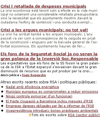 Responsabilitat social de l’Administració pública en un context de crisiCrisi i retallada de despeses municipals La crisi econòmica està tenint com a efecte en la vida municipal no solament una considerable retallada pressupostària sinó la necessitat que els ajuntaments mostrin davant la ciutadania l'esforç de contenció i una conducta exempl... Crisi a les arques municipals: no tot val!La crisi ha arribat també a les arques municipals. L'any passat va ser com a conseqüència de la caiguda en picat de la construcció i enguany per la baixada general de l'activitat econòmica. Els ajuntaments hauran de fer...Els fons de la Seguretat Social ja no seran la gran palanca de la Inversió Soc.ResponsableLes expectatives que els fons de la SS fossin la gran palanca de la ISR a l'Estat espanyol s'esvaeixen davant la gran disminució de recursos que es pot produir per la crisi... Article publicat a Diario Responsable Altres escrits recents sobre RSA i polítiques públiques:Nadal amb eficiència energètica Municipis europeus es comprometen a reduir emissionsNingú controla esmorzar d’un funcionari El Pacte Ocupació a Barcelona inclou mesures d'RSE Empreses daneses obligades per llei a informar de l’RSEVicepresidència introdueix bones pràctiques ambientals ÜTots els escrits sobre RSA (sector públic) 