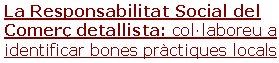 La Responsabilitat Social del Comerç detallista: col·laboreu a identificar bones pràctiques locals Us demanem la vostra col·laboració per a identificar bones (o males) pràctiques en el camp de la Responsabilitat Social en el sector del comerç detallista: botigues, cadenes comercials, mercats, zones urbanes comercials... Pot haver-hi multitud d'aspectes: accessibilitat , laborals, formació, conciliació, integració de col·lectius, consum responsable, la selecció i la informació sobre productes, el comerç just, ambientals, mobilitat, recollida selectiva, repartiment , estalvi energètic, salut i seguretat, cadena de proveïment , valors publicitaris, associacionisme, relacions amb el veïnat i amb la competència, resolució de conflictes, acció social i comunitària, la cultura, la llengua i la disponibilitat lingüística, model comercial, model gestió RS, respecte clientela, acolliment persones grans o col·lectius amb dificultats, compliment legal, protecció dades, distintius, impactes econòmics, impactes agregats entre establiments zona...Les dades obtingudes seran per a proveir l'Observatori del Comerç i dels Serveis de Catalunya (Generali-tat de Catalunya) amb casos d'interès que permetin conèixer millor la implantació de l'RS en el sector detallista i poder fomentar l'RS en aquest sector a partir de la divulgació de casos.

Gràcies per ajudar-nos a identificar casos!! Sense la col·laboració de persones sensibles a l'RS no podríem arribar a aconseguir gaires dades d’esta-bliments de petita dimensió... Tot i que l'estudi es limita a Catalunya, també agrairem les aportacions de casos de qualsevol altre país que permetin valorar tendències i altres realitats.  [llegir més]