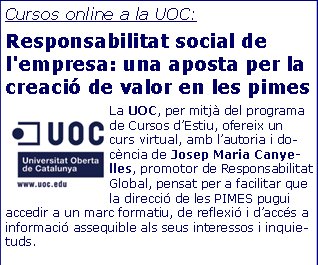 Cursos online a la UOC:Responsabilitat social de l'empresa: una aposta per la creació de valor en les pimesLa UOC, per mitjà del programa de Cursos d’Estiu, ofereix un curs virtual, amb l’autoria i docència de Josep Maria Canyelles, promotor de Responsabilitat Global, pensat per a facilitar que la direcció de les PIMES pugui accedir a un marc formatiu, de reflexió i d’accés a informació assequible als seus interessos i inquietuds.   El curs disposa de materials propis i d’una metodologia participativa i interactiva.