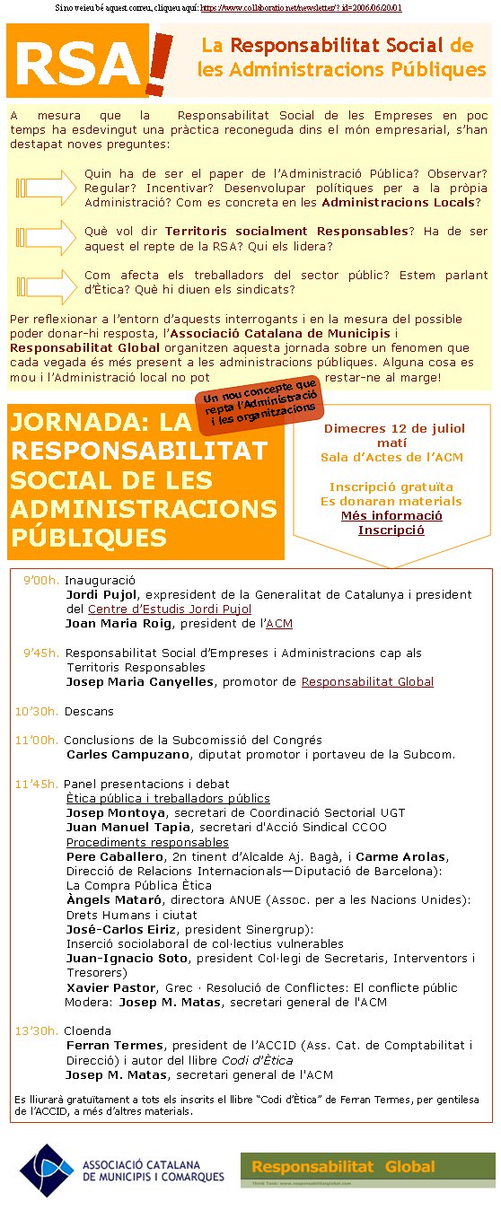 La Responsabilitat Social de les Administracions PúbliquesRSAA mesura que la Responsabilitat Social de les Empreses en poc temps ha esdevingut una pràctica reconeguda dins el món empresarial, s’han destapat noves preguntes: Quin ha de ser el paper de l’Administració Pública? Observar? Regular? Incentivar? Desenvolupar polítiques per a la pròpia Administració? Com es concreta en les Administracions Locals?Què vol dir Territoris socialment Responsables? Ha de ser aquest el repte de la RSA? Qui els lidera?Com afecta els treballadors del sector públic? Estem parlant d’Ètica? Què hi diuen els sindicats?Per reflexionar a l’entorn d’aquests interrogants i en la mesura del possible poder donar-hi resposta, l’Associació Catalana de Municipis i Responsabilitat Global organitzen aquesta jornada sobre un fenomen que cada vegada és més present a les administracions públiques. Alguna cosa es mou i l’Administració local no pot restar-ne al marge!JORNADA: LA RESPONSABILITAT SOCIAL DE LES ADMINISTRACIONS PÚBLIQUESDimecres 12 de juliolmatíSala d’Actes de l’ACMInscripció gratuïtaEs donaran materialsMés informacióInscripcióUn nou concepte que repta l’Administració i les organitzacions!  9’00h. Inauguració 	  Jordi Pujol, expresident de la Generalitat de Catalunya i president 	  del Centre d’Estudis Jordi Pujol	  Joan Maria Roig, president de l’ACM      9’45h. Responsabilitat Social d’Empreses i Administracions cap als 	  Territoris Responsables	  Josep Maria Canyelles, promotor de Responsabilitat Global10’30h. Descans11’00h. Conclusions de la Subcomissió del Congrés	  Carles Campuzano, diputat promotor i portaveu de la Subcom.11’45h. Panel presentacions i debat	  Ètica pública i treballadors públics	  Josep Montoya, secretari de Coordinació Sectorial UGT	  Juan Manuel Tapia, secretari d'Acció Sindical CCOO	  Procediments responsables	  Pere Caballero, 2n tinent d’Alcalde Aj. Bagà, i Carme Arolas, 	  Direcció de Relacions Internacionals—Diputació de Barcelona): 	  La Compra Pública Ètica	  Àngels Mataró, directora ANUE (Assoc. per a les Nacions Unides): 	  Drets Humans i ciutat	  José-Carlos Eiriz, president Sinergrup): 	  Inserció sociolaboral de col·lectius vulnerables	  Juan-Ignacio Soto, president Col·legi de Secretaris, Interventors i 	  Tresorers)   	  Xavier Pastor, Grec · Resolució de Conflictes: El conflicte públic 	  Modera: Josep M. Matas, secretari general de l'ACM13’30h. Cloenda	  Ferran Termes, president de l’ACCID (Ass. Cat. de Comptabilitat i 	  Direcció) i autor del llibre Codi d’Ètica	  Josep M. Matas, secretari general de l'ACMEs lliurarà gratuïtament a tots els inscrits el llibre “Codi d’Ètica” de Ferran Termes, per gentilesa de l’ACCID, a més d’altres materials.Si no veieu bé aquest correu, cliqueu aquí: https://www.collaboratio.net/newsletter/? id=2006/06/20/01