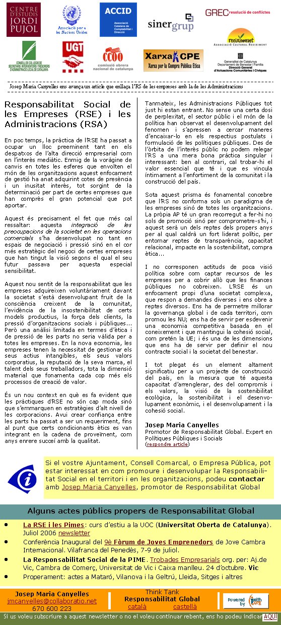 Associació per a les Nacions UnidesResponsabilitat Social de les Empreses (RSE) i les Administracions (RSA)En poc temps, la pràctica de l’RSE ha passat a ocupar un lloc preeminent tant en els despatxos de l’alta direcció empresarial com en l’interès mediàtic. Enmig de la voràgine de canvis en totes les esferes que envolten el món de les organitzacions aquest enfocament de gestió ha anat adquirint cotes de presència i un inusitat interès, tot sorgint de la determinació per part de certes empreses que han comprès el gran potencial que pot aportar. Aquest és precisament el fet que més cal ressaltar: aquesta integració de les preocupacions de la societat en les operacions comercials s’ha desenvolupat no tant en espais de negociació i pressió sinó en el cor més estratègic del negoci de certes empreses que han tingut la visió segons el qual el seu futur passava per aquesta especial sensibilitat.Aquest nou sentit de la responsabilitat que les empreses adquireixen voluntàriament davant la societat s’està desenvolupant fruit de la consciència creixent de la comunitat, l’evidència de la insostenibilitat de certs models productius, la força dels clients, la pressió d’organitzacions socials i públiques... Però una anàlisi limitada en termes d’ètica i de pressió de les parts no seria vàlida per a totes les empreses. En la nova economia, les empreses tenen la necessitat de gestionar els seus actius intangibles, els seus valors corporatius, la reputació de la seva marca, el talent dels seus treballadors, tota la dimensió material que fonamenta cada cop més els processos de creació de valor.És un nou context en què es fa evident que les pràctiques d’RSE no són cap moda sinó que s’emmarquen en estratègies d’alt nivell de les corporacions. Avui crear confiança entre les parts ha passat a ser un requeriment, fins al punt que certs condicionants ètics es van integrant en la cadena de proveïment, com anys enrere succeí amb la qualitat. Tanmateix, les Administracions Públiques tot just hi estan entrant. No sense una certa dosi de perplexitat, el sector públic i el món de la política han observat el desenvolupament del fenomen i s’apressen a cercar maneres d’encaixar-lo en els respectius postulats i formulació de les polítiques públiques. Des de l’òrbita de l’interès públic no podem relegar l’RS a una mera bona pràctica singular i interessant: ben al contrari, cal trobar-hi el valor essencial que té i que es vincula íntimament a l’enfortiment de la comunitat i la construcció del país. Sota aquest prisma és fonamental concebre que l’RS no conforma sols un paradigma de les empreses sinó de totes les organitzacions. La pròpia AP té un gran recorregut a fer-hi no sols de promoció sinó per comprometre-s’hi, i aquest serà un dels reptes dels propers anys per al qual caldrà un fort liderat polític, per entomar reptes de transparència, capacitat relacional, impacte en la sostenibilitat, compra ètica... I no corresponen actituds de poca visió política sobre com captar recursos de les empreses per a cobrir allò que les finances públiques no cobreixen. L’RSE és un enfocament propi d’una societat complexa, que respon a demandes diverses i ens obre a reptes diversos. Ens ha de permetre millorar la governança global i de cada territori, com promou les NU; ens ha de servir per esdevenir una economia competitiva basada en el coneixement i que mantingui la cohesió social, com pretén la UE; i és una de les dimensions que ens ha de servir per definir el nou contracte social i la societat del benestar. I tot plegat és un element altament significatiu per a un projecte de construcció del país, en la mesura que té aquesta capacitat d’arrenglerar, des del compromís i els valors, la visió de la sostenibilitat ecològica, la sostenibilitat i el desenvo-lupament econòmic, i el desenvolupament i la cohesió social. Josep Maria CanyellesPromotor de Responsabilitat Global. Expert en Polítiques Públiques i Socials(respondre article)Josep Maria Canyelles ens avança un article que enllaça l’RS de les empreses amb la de les Administracions Si us voleu subscriure a aquest newsletter o no el voleu continuar rebent, ens ho podeu indicar AQUÍJosep Maria Canyellesjmcanyelles@collaboratio.net670 600 223Think TankResponsabilitat Globalcatalà             castellà La RSE i les Pimes: curs d’estiu a la UOC (Universitat Oberta de Catalunya). Juliol 2006 newsletter Conferència Inaugural del 9è Fòrum de Joves Emprenedors de Jove Cambra Internacional. Vilafranca del Penedès, 7-9 de juliol.La Responsabilitat Social de la PIME. Trobades Empresarials org. per: Aj.de Vic, Cambra de Comerç, Universitat de Vic i Caixa manlleu. 24 d’octubre. VicProperament: actes a Mataró, Vilanova i la Geltrú, Lleida, Sitges i altresAlguns actes públics propers de Responsabilitat Global Si el vostre Ajuntament, Consell Comarcal, o Empresa Pública, pot estar interessat en com promoure i desenvolupar la Responsabilitat Social en el territori i en les organitzacions, podeu contactar amb Josep Maria Canyelles, promotor de Responsabilitat Global