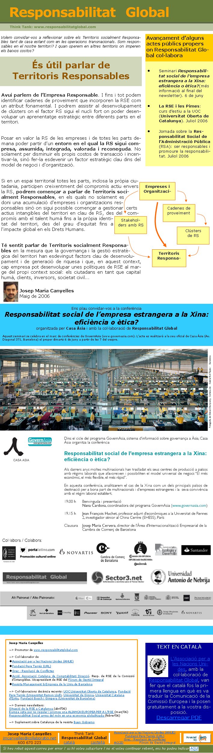 Volem convidar-vos a reflexionar sobre els Territoris socialment Responsables tant de casa estant com en les operacions transnacionals. Som responsables en el nostre territori? I quan operem en altres territoris on imperen els baixos costos?Avui parlem de l’Empresa Responsable. I fins i tot podem identificar cadenes de proveïment que incorporen la RSE com un atribut fonamental. I podrem assistir al desenvolupament de clústers on el factor RS sigui el nucli fort on poder desenvolupar un aprenentatge estratègic entre diferents parts en el territori. Posar en valor la RS de les empreses i de totes les parts demana poder partir d’un entorn en el qual la RS sigui compresa, assumida, integrada, valorada i reconeguda. No solament per disminuir els propis costos de transacció i incentivar-la, sinó fer-la esdevenir un factor estratègic clau dins del model de negoci i d’organització.Si en un espai territorial totes les pa
 rts, inclosa la pròpia ciutadania, participen creixentment del compromís actiu envers la RS, podrem començar a parlar de Territoris socialment Responsables, en els quals no solament es doni una acumulació d’empreses i organitzacions responsables sinó on sigui possible començar a gestionar certs actius intangibles del territori en clau de RS, des del compromís amb el talent humà fins a la pròpia identitat del territori, des del grau d’equitat fins a l’impacte global en els Drets Humans.  Té sentit parlar de Territoris socialment Responsables en la mesura que la governança i la gestió estratègica del territori han esdevingut factors clau de desenvolupament i de generació de riquesa i que, en aquest context, cap empresa pot desenvolupar unes polítiques de RSE al marge del propi context social: els ciutadans en tant que capital humà, clients, inversors, societat civil...Josep Maria CanyellesMaig de 2006És útil parlar de &
 #13;Territoris ResponsablesTEXT EN CATALÀ L’Associació per a les Nacions Unides, amb la col·laboració de Responsabilitat Global, van fer que el català fos la primera llengua en què es va traduir la Comunicació de la Comissió Europea i la posen gratuïtament a la vostra disposició. Descarregar PDFAvançament d’alguns actes públics propers on Responsabilitat Global col·laboraJosep Maria Canyelles—> Promotor de www.responsabilitatglobal.com—> Col·laborador deAssociació per a les Nacions Unides (ANUE)Fundació Pere Tarrés (URL) Grec · Resolució de ConflictesAccid. Associació Catalana de Comptabilitati Direcció. Resp. de RSE de la Comissió d’Intangibles. Vicepresident de RSE del Fòrum de Gestió IntegralRevista Management & Empresa de la Univ.de Barcelona—> Col·laboracions docència recents: UOC Universitat Oberta de Catalunya, Fundació Pere Tarrés (Uni
 versitat Ramon Llull), Universitat de Girona, Universitat Catalana d’Estiu, Fundació Bosch i Gimpera (Universitat de Barcelona)—> Darrers newsletters:Situació de la RSE a Catalunya (abril'06)
Europa opta per no regular i promou una ALIANÇA EUROPEA PER A L'RSE (març'06)
Responsabilitat Social arreu del món en una economia globalitzada (febrer'06)—> Suplement sobre Catalunya de la revista Buen GobiernoSi heu rebut aquest correu per error / us hi voleu subscriure / no el voleu continuar rebent, ens ho podeu indicar AQUÍJosep Maria Canyellesjmcanyelles@collaboratio.net600 670 223Think TankResponsabilitat Globalcatalà             castellà Associació per a les Nacions Unides (ANUE)Fundació Pere Tarrés (URL) Grec · Resolució de ConflictesACCID                 Fòrum de Gestió IntegralSeminari Responsabilitat social de l’empresa estrangera a la Xina: eficièn
 cia o ètica?(més informació al final del newsletter). 6 de junyLa RSE i les Pimes: curs d’estiu a la UOC (Universitat Oberta de Catalunya). Juliol 2006Jornada sobre la Responsabilitat Social de l’Administració Pública (RSA): ser responsables i promoure la responsabilitat. Juliol 2006Ens plau convidar-vos a la conferència Responsabilitat social de l’empresa estrangera a la Xina: eficiència o ètica?organitzada per Casa Àsia i amb la col·laboració de Responsabilitat GlobalAquest seminari se celebra en el marc de conferències de GovernAsia (www.governasia.com). L’acte es realitzarà a la seu oficial de Casa Àsia (Av. Diagonal 371, Barcelona) el proper dimarts 6 de juny a partir de les 7 del vespre.Clústers de RSTerritoris ResponsaCadenes de proveïment Empreses i OrganitzaciStakeholders amb RS