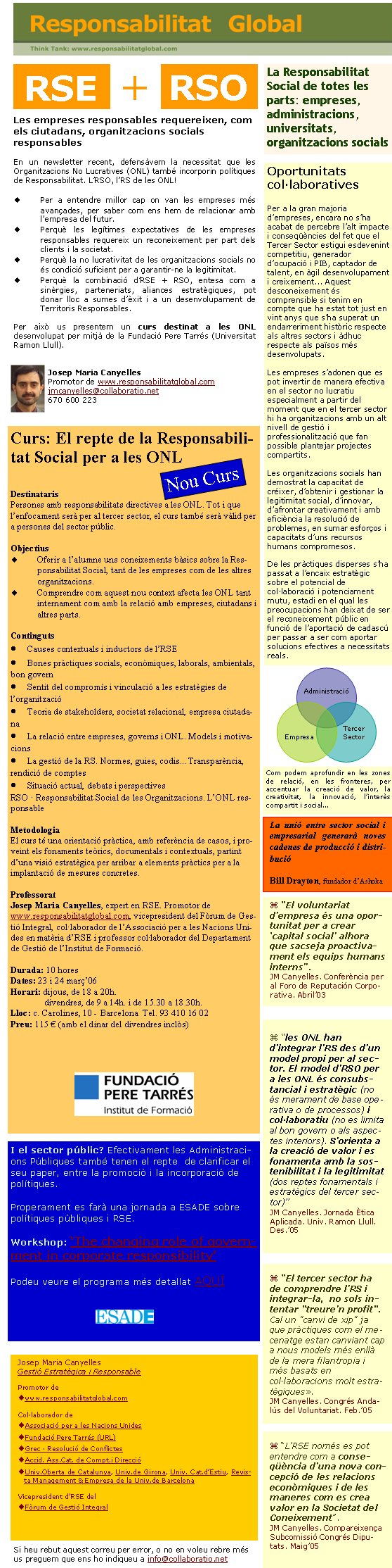 La Responsabilitat Social de totes les parts: empreses, administracions, universitats, organitzacions socialsLes empreses responsables requereixen, com els ciutadans, organitzacions socials responsables En un newsletter recent, defensàvem la necessitat que les Organitzacions No Lucratives (ONL) també incorporin polítiques de Responsabilitat. L’RSO, l’RS de les ONL!Per a entendre millor cap on van les empreses més avançades, per saber com ens hem de relacionar amb l’empresa del futur.Perquè les legítimes expectatives de les empreses responsables requereix un reconeixement per part dels clients i la societat. Perquè la no lucrativitat de les organitzacions socials no és condició suficient per a garantir-ne la legitimitat.Perquè la combinació d’RSE + RSO, entesa com a sinèrgies, parteneriats, aliances estratègiques, pot donar lloc a sumes d’èxit i a un desenvolupament de Territoris Responsables. Per això us presentem un curs destinat a les ONL desenvolupat per mitjà de la Fundació Pere Tarrés (Universitat Ramon Llull). Josep Maria CanyellesPromotor de www.responsabilitatglobal.comjmcanyelles@collaboratio.net 670 600 223Si heu rebut aquest correu per error, o no en voleu rebre més us preguem que ens ho indiqueu a info@collaboratio.net Josep Maria CanyellesGestió Estratègica i ResponsablePromotor dewww.responsabilitatglobal.comCol·laborador deAssociació per a les Nacions UnidesFundació Pere Tarrés (URL) Grec · Resolució de ConflictesAccid. Ass.Cat. de Compt.i DireccióUniv.Oberta de Catalunya, Univ.de Girona, Univ. Cat.d’Estiu, Revista Management & Empresa de la Univ.de BarcelonaVicepresident d’RSE del Fòrum de Gestió Integral “L’RSE només es pot entendre com a conseqüència d’una nova concepció de les relacions econòmiques i de les maneres com es crea valor en la Societat del Coneixement”. JM Canyelles. Compareixença Subcomissió Congrés Diputats. Maig’05RSEOportunitats col·laborativesPer a la gran majoria d’empreses, encara no s’ha acabat de percebre l’alt impacte i conseqüències del fet que el Tercer Sector estigui esdevenint competitiu, generador d’ocupació i PIB, captador de talent, en àgil desenvolupament i creixement... Aquest desconeixement és comprensible si tenim en compte que ha estat tot just en vint anys que s’ha superat un endarreriment històric respecte als altres sectors i àdhuc respecte als països més desenvolupats.Les empreses s’adonen que es pot invertir de manera efectiva en el sector no lucratiu especialment a partir del moment que en el tercer sector hi ha organitzacions amb un alt nivell de gestió i professionalització que fan possible plantejar projectes compartits.Les organitzacions socials han demostrat la capacitat de créixer, d’obtenir i gestionar la legitimitat social, d’innovar, d’afrontar creativament i amb eficiència la resolució de problemes, en sumar esforços i capacitats d’uns recursos humans compromesos.De les pràctiques disperses s’ha passat a l’encaix estratègic sobre el potencial de col·laboració i potenciament mutu, estadi en el qual les preocupacions han deixat de ser el reconeixement públic en funció de l’aportació de cadascú per passar a ser com aportar solucions efectives a necessitats reals.AdministracióEmpresaTercer SectorCom podem aprofundir en les zones de relació, en les fronteres, per accentuar la creació de valor, la creativitat, la innovació, l’interès compartit i social... “El voluntariat d’empresa és una oportunitat per a crear ‘capital social’ alhora que sacseja proactivament els equips humans interns”. JM Canyelles. Conferència per al Foro de Reputación Corporativa. Abril’03 “les ONL han d’integrar l’RS des d’un model propi per al sector. El model d’RSO per a les ONL és consubstancial i estratègic (no és merament de base operativa o de processos) i col·laboratiu (no es limita al bon govern o als aspectes interiors). S’orienta a la creació de valor i es fonamenta amb la sostenibilitat i la legitimitat (dos reptes fonamentals i estratègics del tercer sector)”JM Canyelles. Jornada Ètica Aplicada. Univ. Ramon Llull. Des.’05 “El tercer sector ha de comprendre l’RS i integrar-la,  no sols intentar "treure’n profit". Cal un "canvi de xip" ja que pràctiques com el mecenatge estan canviant cap a nous models més enllà de la mera filantropia i més basats en col·laboracions molt estratègiques». JM Canyelles. Congrés Andalús del Voluntariat. Feb.’05RSOLa unió entre sector social i empresarial generarà noves cadenes de producció i distribucióBill Drayton, fundador d’Ashoka+Curs: El repte de la Responsabilitat Social per a les ONLDestinatarisPersones amb responsabilitats directives a les ONL. Tot i que l’enfocament serà per al tercer sector, el curs també serà vàlid per a persones del sector públic.ObjectiusOferir a l’alumne uns coneixements bàsics sobre la Responsabilitat Social, tant de les empreses com de les altres organitzacions.Comprendre com aquest nou context afecta les ONL tant internament com amb la relació amb empreses, ciutadans i altres parts.ContingutsCauses contextuals i inductors de l’RSEBones pràctiques socials, econòmiques, laborals, ambientals, bon governSentit del compromís i vinculació a les estratègies de l’organitzacióTeoria de stakeholders, societat relacional, empresa ciutadanaLa relació entre empreses, governs i ONL. Models i motivacionsLa gestió de la RS. Normes, guies, codis... Transparència, rendició de comptesSituació actual, debats i perspectivesRSO · Responsabilitat Social de les Organitzacions. L’ONL responsableMetodologiaEl curs té una orientació pràctica, amb referència de casos, i proveint els fonaments teòrics, documentals i contextuals, partint d’una visió estratègica per arribar a elements pràctics per a la implantació de mesures concretes.ProfessoratJosep Maria Canyelles, expert en RSE. Promotor de www.responsabilitatglobal.com, vicepresident del Fòrum de Gestió Integral, col·laborador de l’Associació per a les Nacions Unides en matèria d’RSE i professor col·laborador del Departament de Gestió de l’Institut de Formació.Durada: 10 horesDates: 23 i 24 març’06Horari: dijous, de 18 a 20h.	divendres, de 9 a 14h. i de 15.30 a 18.30h.Lloc: c. Carolines, 10 - Barcelona  Tel. 93 410 16 02Preu: 115 € (amb el dinar del divendres inclòs)Nou CursI el sector públic? Efectivament les Administracions Públiques també tenen el repte  de clarificar el seu paper, entre la promoció i la incorporació de polítiques.Properament es farà una jornada a ESADE sobre polítiques públiques i RSE.Workshop: ‘The changing role of government in corporate responsibility’Podeu veure el programa més detallat AQUÍ