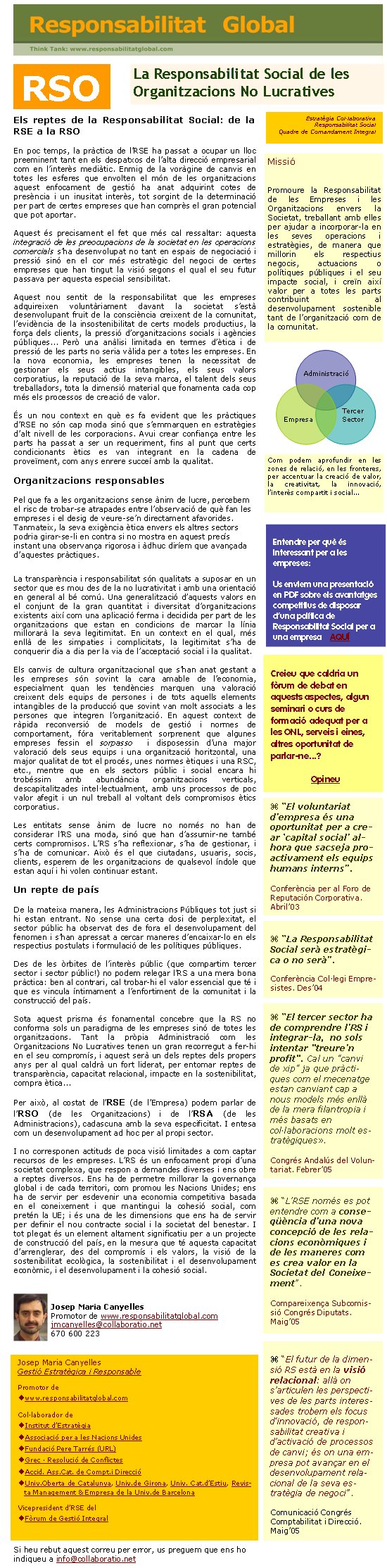 La Responsabilitat Social de les Organitzacions No LucrativesEls reptes de la Responsabilitat Social: de la RSE a la RSOEn poc temps, la pràctica de l’RSE ha passat a ocupar un lloc preeminent tant en els despatxos de l’alta direcció empresarial com en l’interès mediàtic. Enmig de la voràgine de canvis en totes les esferes que envolten el món de les organitzacions aquest enfocament de gestió ha anat adquirint cotes de presència i un inusitat interès, tot sorgint de la determinació per part de certes empreses que han comprès el gran potencial que pot aportar. Aquest és precisament el fet que més cal ressaltar: aquesta integració de les preocupacions de la societat en les operacions comercials s’ha desenvolupat no tant en espais de negociació i pressió sinó en el cor més estratègic del negoci de certes empreses que han tingut la visió segons el qual el seu futur passava per aquesta especial sensibilitat.Aquest nou sentit de la responsabilitat que les empreses adquireixen voluntàriament davant la societat s’està desenvolupant fruit de la consciència creixent de la comunitat, l’evidència de la insostenibilitat de certs models productius, la força dels clients, la pressió d’organitzacions socials i agències públiques... Però una anàlisi limitada en termes d’ètica i de pressió de les parts no seria vàlida per a totes les empreses. En la nova economia, les empreses tenen la necessitat de gestionar els seus actius intangibles, els seus valors corporatius, la reputació de la seva marca, el talent dels seus treballadors, tota la dimensió material que fonamenta cada cop més els processos de creació de valor.És un nou context en què es fa evident que les pràctiques d’RSE no són cap moda sinó que s’emmarquen en estratègies d’alt nivell de les corporacions. Avui crear confiança entre les parts ha passat a ser un requeriment, fins al punt que certs condicionants ètics es van integrant en la cadena de proveïment, com anys enrere succeí amb la qualitat. Organitzacions responsablesPel que fa a les organitzacions sense ànim de lucre, percebem el risc de trobar-se atrapades entre l’observació de què fan les empreses i el desig de veure-se’n directament afavorides. Tanmateix, la seva exigència ètica envers els altres sectors podria girar-se-li en contra si no mostra en aquest precís instant una observança rigorosa i àdhuc diríem que avançada d’aquestes pràctiques.La transparència i responsabilitat són qualitats a suposar en un sector que es mou des de la no lucrativitat i amb una orientació en general al bé comú. Una generalització d’aquests valors en el conjunt de la gran quantitat i diversitat d’organitzacions existents així com una aplicació ferma i decidida per part de les organitzacions que estan en condicions de marcar la línia millorarà la seva legitimitat. En un context en el qual, més enllà de les simpaties i complicitats, la legitimitat s’ha de conquerir dia a dia per la via de l’acceptació social i la qualitat.Els canvis de cultura organitzacional que s’han anat gestant a les empreses són sovint la cara amable de l’economia, especialment quan les tendències marquen una valoració creixent dels equips de persones i de tots aquells elements intangibles de la producció que sovint van molt associats a les persones que integren l’organització. En aquest context de ràpida reconversió de models de gestió i normes de comportament, fóra veritablement sorprenent que algunes empreses fessin el sorpasso  i disposessin d’una major valoració dels seus equips i una organització horitzontal, una major qualitat de tot el procés, unes normes ètiques i una RSC, etc., mentre que en els sectors públic i social encara hi trobéssim amb abundància organitzacions verticals, descapitalitzades intel·lectualment, amb uns processos de poc valor afegit i un nul treball al voltant dels compromisos ètics corporatius.Les entitats sense ànim de lucre no només no han de considerar l’RS una moda, sinó que han d’assumir-ne també certs compromisos. L’RS s’ha reflexionar, s’ha de gestionar, i s’ha de comunicar. Això és el que ciutadans, usuaris, socis, clients, esperem de les organitzacions de qualsevol índole que estan aquí i hi volen continuar estant.Un repte de paísDe la mateixa manera, les Administracions Públiques tot just si hi estan entrant. No sense una certa dosi de perplexitat, el sector públic ha observat des de fora el desenvolupament del fenomen i s’han apressat a cercar maneres d’encaixar-lo en els respectius postulats i formulació de les polítiques públiques. Des de les òrbites de l’interès públic (que compartim tercer sector i sector públic!) no podem relegar l’RS a una mera bona pràctica: ben al contrari, cal trobar-hi el valor essencial que té i que es vincula íntimament a l’enfortiment de la comunitat i la construcció del país. Sota aquest prisma és fonamental concebre que la RS no conforma sols un paradigma de les empreses sinó de totes les organitzacions. Tant la pròpia Administració com les Organitzacions No Lucratives tenen un gran recorregut a fer-hi en el seu compromís, i aquest serà un dels reptes dels propers anys per al qual caldrà un fort liderat, per entomar reptes de transparència, capacitat relacional, impacte en la sostenibilitat, compra ètica...Per això, al costat de l’RSE (de l’Empresa) podem parlar de l’RSO (de les Organitzacions) i de l’RSA (de les Administracions), cadascuna amb la seva especificitat. I entesa com un desenvolupament ad hoc per al propi sector.I no corresponen actituds de poca visió limitades a com captar recursos de les empreses. L’RS és un enfocament propi d’una societat complexa, que respon a demandes diverses i ens obre a reptes diversos. Ens ha de permetre millorar la governança global i de cada territori, com promou les Nacions Unides; ens ha de servir per esdevenir una economia competitiva basada en el coneixement i que mantingui la cohesió social, com pretén la UE; i és una de les dimensions que ens ha de servir per definir el nou contracte social i la societat del benestar. I tot plegat és un element altament significatiu per a un projecte de construcció del país, en la mesura que té aquesta capacitat d’arrenglerar, des del compromís i els valors, la visió de la sostenibilitat ecològica, la sostenibilitat i el desenvolupament econòmic, i el desenvolupament i la cohesió social. Josep Maria CanyellesPromotor de www.responsabilitatglobal.comjmcanyelles@collaboratio.net 670 600 223Si heu rebut aquest correu per error, us preguem que ens ho indiqueu a info@collaboratio.net Josep Maria CanyellesGestió Estratègica i ResponsablePromotor dewww.responsabilitatglobal.comCol·laborador deInstitut d’EstratègiaAssociació per a les Nacions UnidesFundació Pere Tarrés (URL) Grec · Resolució de ConflictesAccid. Ass.Cat. de Compt.i DireccióUniv.Oberta de Catalunya, Univ.de Girona, Univ. Cat.d’Estiu, Revista Management & Empresa de la Univ.de BarcelonaVicepresident d’RSE del Fòrum de Gestió IntegralEntendre per què és interessant per a les empreses: Us enviem una presentació en PDF sobre els avantatges competitius de disposar d’una política de Responsabilitat Social per a una empresa    AQUÍ “L’RSE només es pot entendre com a conseqüència d’una nova concepció de les relacions econòmiques i de les maneres com es crea valor en la Societat del Coneixement”. Compareixença Subcomissió Congrés Diputats. Maig’05RSOMissióPromoure la Responsabilitat de les Empreses i les Organitzacions envers la Societat, treballant amb elles per ajudar a incorporar-la en les seves operacions i estratègies, de manera que millorin els respectius negocis, actuacions o polítiques públiques i el seu impacte social, i creïn així valor per a totes les parts contribuint al desenvolupament sostenible tant de l’organització com de la comunitat.   Creieu que caldria un fòrum de debat en aquests aspectes, algun seminari o curs de formació adequat per a les ONL, serveis i eines, altres oportunitat de parlar-ne...?OpineuAdministracióEmpresaTercer SectorCom podem aprofundir en les zones de relació, en les fronteres, per accentuar la creació de valor, la creativitat, la innovació, l’interès compartit i social... “El voluntariat d’empresa és una oportunitat per a crear ‘capital social’ alhora que sacseja proactivament els equips humans interns”. Conferència per al Foro de Reputación Corporativa. Abril’03 “La Responsabilitat Social serà estratègica o no serà”. Conferència Col·legi Empresistes. Des’04 “El tercer sector ha de comprendre l’RS i integrar-la,  no sols intentar "treure’n profit". Cal un "canvi de xip" ja que pràctiques com el mecenatge estan canviant cap a nous models més enllà de la mera filantropia i més basats en col·laboracions molt estratègiques». Congrés Andalús del Voluntariat. Febrer’05 “El futur de la dimensió RS està en la visió relacional: allà on s’articulen les perspectives de les parts interessades trobem els focus d'innovació, de responsabilitat creativa i d’activació de processos de canvi; és on una empresa pot avançar en el desenvolupament relacional de la seva estratègia de negoci”. Comunicació Congrés Comptabilitat i Direcció. Maig’05Estratègia Col·laborativaResponsabilitat SocialQuadre de Comandament Integral