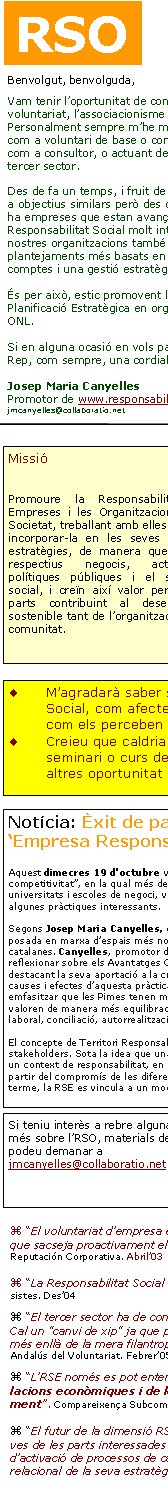 Benvolgut, benvolguda,Vam tenir l’oportunitat de conèixe’ns a partir del món del voluntariat, l’associacionisme i les iniciatives socials. Personalment sempre m’he mogut en aquest món, ja sigui com a voluntari de base o com a dirigent, com a formador o com a consultor, o actuant des del sector públic al servei del tercer sector.Des de fa un temps, i fruit de la trajectòria, estic orientat cap a objectius similars però des de nous referents. Penso que hi ha empreses que estan avançant en pràctiques de Responsabilitat Social molt interessants. I alhora crec que les nostres organitzacions també han d’evolucionar cap a plantejaments més basats en la transparència i la rendició de comptes i una gestió estratègica i operativa acurada.És per això, estic promovent la Responsabilitat Social i la Planificació Estratègica en organitzacions diverses, també en ONL.Si en alguna ocasió en vols parlar, et deixo el meu contacte.Rep, com sempre, una cordial salutació.Josep Maria Canyelles Promotor de www.responsabilitatglobal.comjmcanyelles@collaboratio.net Si teniu interès a rebre alguna informació més sobre l’RSO, materials de suport, ho podeu demanar a jmcanyelles@collaboratio.net  “El voluntariat d’empresa és una oportunitat per a crear ‘capital social’ alhora que sacseja proactivament els equips humans interns”. Conferència per al Foro de Reputación Corporativa. Abril’03 “La Responsabilitat Social serà estratègica o no serà”. Conferència Col·legi Empresistes. Des’04 “El tercer sector ha de comprendre la RSC i integrar-la,  no sols intentar "treure’n profit". Cal un "canvi de xip" ja que pràctiques com el mecenatge estan canviant cap a nous models més enllà de la mera filantropia i més basats en col·laboracions molt estratègiques». Congrés Andalús del Voluntariat. Febrer’05 “L’RSE només es pot entendre com a conseqüència d’una nova concepció de les relacions econòmiques i de les maneres com es crea valor en la Societat del Coneixement”. Compareixença Subcomissió Congrés Diputats. Maig’05 “El futur de la dimensió RSE està en la visió relacional: allà on s’articulen les perspectives de les parts interessades trobem els focus d'innovació, de responsabilitat creativa i d’activació de processos de canvi; és on una empresa pot avançar en el desenvolupament relacional de la seva estratègia de negoci”. Comunicació Congrés Comptabilitat i Direcció. Maig’05RSOMissióPromoure la Responsabilitat de les Empreses i les Organitzacions envers la Societat, treballant amb elles per ajudar a incorporar-la en les seves operacions i estratègies, de manera que millorin els respectius negocis, actuacions o polítiques públiques i el seu impacte social, i creïn així valor per a totes les parts contribuint al desenvolupament sostenible tant de l’organització com de la comunitat.  M’agradarà saber si teniu interès en els temes de Responsabilitat Social, com afecten les organitzacions socials, cap a on evolucionen, com els perceben les empreses...Creieu que caldria un fòrum de debat en aquests aspectes, algun seminari o curs de formació adequat per a les ONL, serveis i eines, altres oportunitat de parlar-ne...?Notícia: Èxit de participació i aportacions a la Jornada ‘Empresa Responsable: un factor de competitivitat’Aquest dimecres 19 d'octubre va tenir lloc la Jornada “Empresa Responsable: un factor de competitivitat”, en la qual més de 150 persones procedents d’empreses, Administració, ONGs, sindicats, universitats i escoles de negoci, van poder debatre sobre el valor de la responsabilitat social i conèixer algunes pràctiques interessants. 

Segons Josep Maria Canyelles, director de la Jornada, amb aquest esdeveniment s’ha pretès facilitar la posada en marxa d’espais més normalitzats de diàleg i intercanvi sobre la RSE entre les empreses catalanes. Canyelles, promotor de www.responsabilitatglobal.com i col·laborador d’ANUE va reflexionar sobre els Avantatges Competitius de la RSE, establint models estratègics per a aquesta política i destacant la seva aportació a la creació de valor i l’ús com a barrera competitiva. Va aprofundir en les causes i efectes d’aquesta pràctica tot destacant que la RSE és rendible i a més és justa i equitativa. Va emfasitzar que les Pimes tenen millor oportunitat per a captar el talent ja que els professionals d’avui ja valoren de manera més equilibrada el que els ofereix l’empresa: remuneració, carrera, reputació, clima laboral, conciliació, autorrealització...El concepte de Territori Responsable va motivar un debat entre les diferents parts, els principals stakeholders. Sota la idea que una empresa no pot exercir plenament la seva responsabilitat si no ho fa en un context de responsabilitat, en un país responsable, es va concloure que en un territori, la RSE pren cos a partir del compromís de les diferents parts. Tothom va estar d’acord en el plantejament que, en darrer terme, la RSE es vincula a un model de país. .... Nota completa a www.responsabilitatglobal.com 
