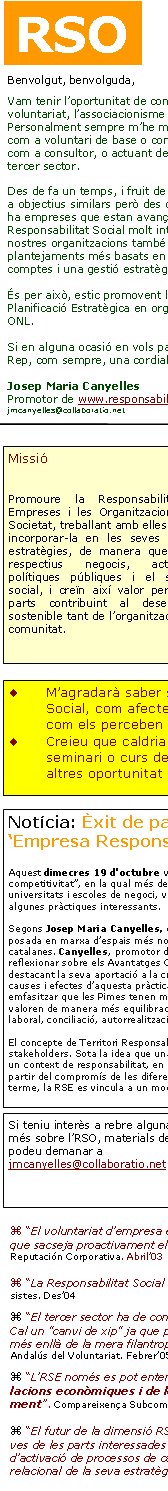 Benvolgut, benvolguda,Vam tenir l’oportunitat de conèixe’ns a partir del món del voluntariat, l’associacionisme i les iniciatives socials. Personalment sempre m’he mogut en aquest món, ja sigui com a voluntari de base o com a dirigent, com a formador o com a consultor, o actuant des del sector públic al servei del tercer sector.Des de fa un temps, i fruit de la trajectòria, estic orientat cap a objectius similars però des de nous referents. Penso que hi ha empreses que estan avançant en pràctiques de Responsabilitat Social molt interessants. I alhora crec que les nostres organitzacions també han d’evolucionar cap a plantejaments més basats en la transparència i la rendició de comptes i una gestió estratègica i operativa acurada.És per això, estic promovent la Responsabilitat Social i la Planificació Estratègica en organitzacions diverses, també en ONL.Si en alguna ocasió en vols parlar, et deixo el meu contacte.Rep, com sempre, una cordial salutació.Josep Maria Canyelles Promotor de www.responsabilitatglobal.comjmcanyelles@collaboratio.net Si teniu interès a rebre alguna informació més sobre l’RSO, materials de suport, ho podeu demanar a jmcanyelles@collaboratio.net  “El voluntariat d’empresa és una oportunitat per a crear ‘capital social’ alhora que sacseja proactivament els equips humans interns”. Conferència per al Foro de Reputación Corporativa. Abril’03 “La Responsabilitat Social serà estratègica o no serà”. Conferència Col·legi Empresistes. Des’04 “El tercer sector ha de comprendre la RSC i integrar-la,  no sols intentar "treure’n profit". Cal un "canvi de xip" ja que pràctiques com el mecenatge estan canviant cap a nous models més enllà de la mera filantropia i més basats en col·laboracions molt estratègiques». Congrés Andalús del Voluntariat. Febrer’05 “L’RSE només es pot entendre com a conseqüència d’una nova concepció de les relacions econòmiques i de les maneres com es crea valor en la Societat del Coneixement”. Compareixença Subcomissió Congrés Diputats. Maig’05 “El futur de la dimensió RSE està en la visió relacional: allà on s’articulen les perspectives de les parts interessades trobem els focus d'innovació, de responsabilitat creativa i d’activació de processos de canvi; és on una empresa pot avançar en el desenvolupament relacional de la seva estratègia de negoci”. Comunicació Congrés Comptabilitat i Direcció. Maig’05RSOMissióPromoure la Responsabilitat de les Empreses i les Organitzacions envers la Societat, treballant amb elles per ajudar a incorporar-la en les seves operacions i estratègies, de manera que millorin els respectius negocis, actuacions o polítiques públiques i el seu impacte social, i creïn així valor per a totes les parts contribuint al desenvolupament sostenible tant de l’organització com de la comunitat.  M’agradarà saber si teniu interès en els temes de Responsabilitat Social, com afecten les organitzacions socials, cap a on evolucionen, com els perceben les empreses...Creieu que caldria un fòrum de debat en aquests aspectes, algun seminari o curs de formació adequat per a les ONL, serveis i eines, altres oportunitat de parlar-ne...?Notícia: Èxit de participació i aportacions a la Jornada ‘Empresa Responsable: un factor de competitivitat’Aquest dimecres 19 d'octubre va tenir lloc la Jornada “Empresa Responsable: un factor de competitivitat”, en la qual més de 150 persones procedents d’empreses, Administració, ONGs, sindicats, universitats i escoles de negoci, van poder debatre sobre el valor de la responsabilitat social i conèixer algunes pràctiques interessants. 

Segons Josep Maria Canyelles, director de la Jornada, amb aquest esdeveniment s’ha pretès facilitar la posada en marxa d’espais més normalitzats de diàleg i intercanvi sobre la RSE entre les empreses catalanes. Canyelles, promotor de www.responsabilitatglobal.com i col·laborador d’ANUE va reflexionar sobre els Avantatges Competitius de la RSE, establint models estratègics per a aquesta política i destacant la seva aportació a la creació de valor i l’ús com a barrera competitiva. Va aprofundir en les causes i efectes d’aquesta pràctica tot destacant que la RSE és rendible i a més és justa i equitativa. Va emfasitzar que les Pimes tenen millor oportunitat per a captar el talent ja que els professionals d’avui ja valoren de manera més equilibrada el que els ofereix l’empresa: remuneració, carrera, reputació, clima laboral, conciliació, autorrealització...El concepte de Territori Responsable va motivar un debat entre les diferents parts, els principals stakeholders. Sota la idea que una empresa no pot exercir plenament la seva responsabilitat si no ho fa en un context de responsabilitat, en un país responsable, es va concloure que en un territori, la RSE pren cos a partir del compromís de les diferents parts. Tothom va estar d’acord en el plantejament que, en darrer terme, la RSE es vincula a un model de país. .... Nota completa a www.responsabilitatglobal.com 