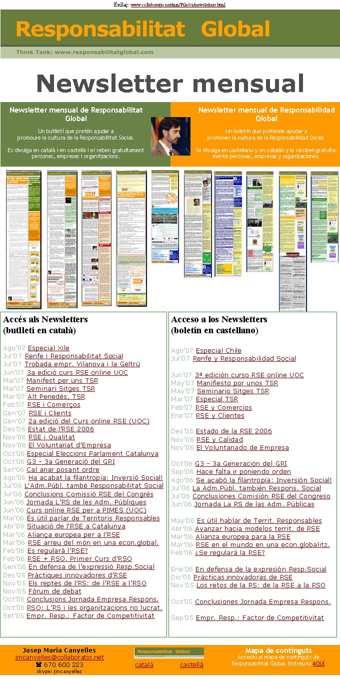 Newsletter mensual de Responsabilitat GlobalUn butlletí que pretén ajudar a promoure la cultura de la Responsabilitat Social. Es divulga en català i en castellà i el reben gratuïtament persones, empreses i organitzacions. Accés als Newsletters (butlletí en català)Ago’07 Especial XileJul’07 Renfe i Responsabilitat SocialJul’07 Trobada empr. Vilanova i la GeltrúJun’07 3a edició curs RSE online UOCMai’07 Manifest per uns TSRMai’07 Seminari Sitges TSRMar’07 Alt Penedès, TSRFeb’07 RSE i ComerçosGen’07 RSE i ClientsGen’07 2a edició del Curs online RSE (UOC)Des’06 Estat de l’RSE 2006Nov’06 RSE i QualitatNov’06 El Voluntariat d’EmpresaOct’06 Especial Eleccions Parlament CatalunyaOct’06 G3 - 3a Generació del GRI Set’06 Cal anar posant ordreAgo’06 Ha acabat la filantropia: Inversió Social!Jul’06 L'Adm.Públ. també Responsabilitat SocialJul’06 Conclusions Comissió RSE del CongrésJun’06 Jornada L’RS de les Adm. PúbliquesJun’06 Curs online RSE per a PIMES (UOC)Mai’06 És útil parlar de Territoris ResponsablesAbr’06 Situació de l'RSE a CatalunyaMar’06 Aliança europea per a l’RSEMar’06 RSE arreu del món en una econ.global.Feb’06 Es regularà l’RSE?Feb’06 RSE + RSO. Primer Curs d’RSOGen’06 En defensa de l’expressió Resp.SocialDes’05 Pràctiques innovadores d’RSENov’05 Els reptes de l’RS: de l’RSE a l’RSONov’05 Fòrum de debatOct’05 Conclusions Jornada Empresa Respons.Oct’05 RSO: L’RS i les organitzacions no lucrat.Set’05 Empr. Resp.: Factor de CompetitivitatEnllaç: www.collaboratio.net/mm/File/ca/newsletters.html      Acceso a los Newsletters (boletín en castellano)Ago’07 Especial ChileJul’07 Renfe y Responsabilidad SocialJun’07 3ª edición curso RSE online UOCMay’07 Manifiesto por unos TSRMay’07 Seminario Sitges TSRMar’07 Especial TSRFeb’07 RSE y ComerciosEne’07 RSE y ClientesDes’06 Estado de la RSE 2006Nov’06 RSE y CalidadNov’06 El Voluntariado de EmpresaOct’06 G3 - 3a Generación del GRI Sep’06 Hace falta ir poniendo ordenAgo’06 Se acabó la filantropía: Inversión Social!Jul’06 La Adm.Públ. también Respons. SocialJul’06 Conclusiones Comisión RSE del CongresoJun’06 Jornada La RS de las Adm. PúblicasMay’06 Es útil hablar de Territ. ResponsablesAbr’06 Avanzar hacia modelos territ. de RSE Mar’06 Alianza europea para la RSEMar’06 RSE en el mundo en una econ.globalitz.Feb’06 ¿Se regulará la RSE?Ene’06 En defensa de la expresión Resp.SocialDic’05 Prácticas innovadoras de RSENov’05 Los retos de la RS: de la RSE a la RSOOct’05 Conclusiones Jornada Empresa Respons.Sep’05 Empr. Resp.: Factor de CompetitivitatNewsletter mensual de Responsabilidad GlobalUn boletín que pretende ayudar a promover la cultura de la Responsabilidad Social. Se divulga en castellano y en catalán y lo reciben gratuítamente personas, empresas y organizaciones. Newsletter mensualJosep Maria Canyellesjmcanyelles@collaboratio.net( 670 600 223 skype: jmcanyellescatalà             castellà Mapa de contingutsAccediu al mapa de continguts de Responsabilitat Global. Entreu-hi AQUÍ 