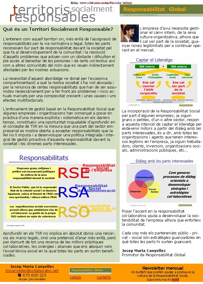 Enllaç:  www.collaboratio.net/mm/File/ca/tsr_def.html  català             castellà Josep Maria Canyellesjmcanyelles@collaboratio.net( 670 600 223 skype: jmcanyellesL’empresa d’avui necessita gestionar el canvi intern, de la seva cultura organitzativa, alhora que li cal ser part de la societat, guanyar noves legitimitats per a continuar operant en el mercat. La incorporació de la Responsabilitat Social per part d’algunes empreses, ja siguin grans o petites, d’un o altre sector, respon a aquesta intenció de captar el lideratge per esdevenir millors a partir del diàleg amb les parts interessades, és a dir, amb totes les organitzacions i agents que tenen interessos legítims en l’empresa, ja siguin treballadors, clients, inversors, organitzacions socials, administracions públiques, etc... Posar l’accent en la responsabilitat col·laborativa ajuda a desenvolupar la sostenibilitat de l’empresa alhora que enforteix la comunitat. Cada cop més els parteneriats públic - privat - social són estratègies guanyadores en què totes les parts hi surten guanyant.Josep Maria CanyellesPromotor de Responsabilitat GlobalNewsletter mensualUn butlletí que pretén ajudar a promoure la cultura de la Responsabilitat Social. Subscriviu-vos-hi AQUÍQuè és un Territori Socialment Responsable?L’entenem com aquell territori on, més enllà de l’assignació de responsabilitats per la via normativa o legal, totes les parts reconeixen llur part de responsabilitat davant la societat pel que fa al desenvolupament de la comunitat i la resolució d’aquells problemes que actuen com un obstacle i dificulten el ple accés al benestar de les persones i de certs col·lectius així com a altres comunitats del món que es veuen indirectament afectades per les nostres actuacions.La necessitat d’aquest abordatge ve donat per l’excessiva compartimentació a què la nostra societat s’ha vist abocada i per la renúncia de certes responsabilitats que han de ser assumides necessàriament per a fer front als problemes i riscs actuals marcats per una complexitat creixent i unes causes i uns efectes multifactorials.L’enfocament de gestió basat en la Responsabilitat Social que algunes empreses i organitzacions han començat a posar en pràctica d’una manera explícita i sistemàtica en els darrers temps, constitueix una oportunitat inigualable d’aprofundir en el concepte de TSR en la mesura que una part del sector empresarial es mostra oberta a acceptar responsabilitats que la llei no li imputa i a desenvolupar una política integrada i integral de gestió proactiva d’aquesta responsabilitat davant la societat i les diverses parts interessades.Aprofundir en els TSR no implica en absolut doncs una renúncia als marcs legals, sinó una pretensió d’anar més enllà, però per damunt de tot una recerca de les millors pràctiques col·laboratives, les sinèrgies i aliances que ens aboquin vers l’excel·lència social en la qual totes les parts en surtin beneficiades.