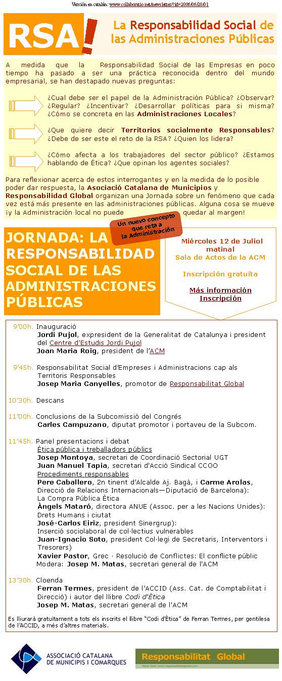 Associació per a les Nacions UnidesResponsabilidad Social de las Empresas (RSE) y las Administraciones (RSA)En poco tiempo, la práctica de la RSE ha pasado a ocupar un lugar preeminente tanto en los despachos de la alta dirección empresarial como en el interés mediático. En medio de la vorágine de cambios en todas las esferas que rodean el mundo de las organizaciones este enfoque de gestión ha ido adquiriendo elevadas cotas de presencia y un inusitado interés, surgiendo de la determinación por parte de ciertas empresas que han comprendido el gran potencial que puede aportar. Este es precisamente el hecho que más cabe resaltar: esta integración de las preocupaciones de la sociedad en las operaciones comerciales se ha desarrollado no tanto en espacios de negociación y presión sino en el corazón más estratégico del negocio de ciertas empresas que han tenido la visión según el cual su futuro pasaba por esta especial sensibilidad.Este nuevo sentido de la responsabilidad que las empresas adquieren voluntariamente ante la sociedad se está desarrollando fruto de la conciencia creciente de la comunidad, la evidencia de la insostenibilidad de ciertos modelos productivos, la fuerza de los clientes, la presión de organizaciones sociales y públicas... Pero un análisis limitado en términos de ética y de presión de las partes no sería válido para todas las empresas. En la nueva economía, las empresas tienen la necesidad de gestionar sus activos intangibles, sus valores corporativos, la reputación de su marca, el talento de sus trabajadores, toda la dimensión inmaterial que fundamenta cada vez más los procesos de creación de valor.Es un nuevo contexto en el que se hace evidente que las prácticas de RSE no son ninguna moda sino que se enmarcan en estrategias de alto nivel de las corporaciones. Hoy crear confianza entre las partes ha pasado a ser un requerimiento, hasta el punto que ciertos condicionantes éticos se van integrando en la cadena de abastecimiento, como años atrás sucedió con la calidad. Aun así, las Administraciones Públicas apenas están entrando. No sin una cierta dosis de perplejidad, el sector público y el mundo de la política han observado el desarrollo del fenómeno y se apresuran a buscar maneras de encajarlo en los respectivos postulados y la formulación de las políticas públicas. Desde la órbita del interés público no podemos relegar la RS a una mera buena práctica singular e interesante: bien al contrario, hace falta encontrar el valor esencial que tiene y que se vincula íntimamente al fortalecimiento de la comunidad y la construcción del país. Bajo este prisma es fundamental concebir que la RS no conforma sólo un paradigma de las empresas sino de todas las organizaciones. La propia AP tiene un gran recorrido a hacer no solo de promoción sino para comprometerse, y este será uno de los retos de los próximos años para el que hará falta un fuerte liderazgo político, para afrontar retos de transparencia, capacidad relacional, impacto en la sostenibilidad, compra ética... Y no corresponden actitudes de poca visión política sobre como captar recursos de las empresas para cubrir aquello que las finanzas públicas no cubren. La RSE es un enfoque propio de una sociedad compleja, que responde a demandas diversas y nos abre a retos diversos. Nos debe permitir mejorar la governanza global y de cada territorio, como promueven las NU; nos debe servir para promover una economía competitiva basada en el conocimiento y que mantenga la cohesión social, como pretende la UE; y es una de las dimensiones que nos debe servir para definir el nuevo contrato social y la sociedad del bienestar. Y al fin y al cabo es un elemento altamente significativo para un proyecto de construcción del país, en la medida que tiene esta capacidad de alinear, desde el compromiso y los valores, la visión de la sostenibilidad ecológica, el desarrollo sostenible económico, y el desarrollo y la cohesión social. Josep Maria CanyellesPromotor de Responsabilitat Global. Experto en Políticas Públicas y Sociales(responder artículo)Josep Maria Canyelles nos avanza un artículo que enlaza la RS de las empresas con la de las Administraciones Si se quiere suscribir o dar de baja a este newsletter, nos lo puede indicar AQUÍJosep Maria Canyellesjmcanyelles@collaboratio.net+34 670 600 223Think TankResponsabilitat Globalcatalà             castellà La RSE y las Pimes: curso de verano en la UOC (Universitat Oberta de Catalunya). Julio 2006 newsletter Conferencia Inaugural del 9º Foro de Jóvenes Emprendedores de Joven Cámara Internacional. Vilafranca del Penedès, 7-9 de Julio.La Responsabilitat Social de la PIME. Trobades Empresarials org. per: Aj.de Vic, Cambra de Comerç, Universitat de Vic i Caixa manlleu. 24 d’octubre. VicPróximamente: actos en Mataró, Vilanova i la Geltrú, Lleida, Sitges y otrosAlgunos actos públicos próximos de Responsabilitat Global Si su Ayuntamiento, Diputación o Empresa Pública, está interesado en cómo promover y desarrollar la Responsabilidad Social en el territorio y en las organizaciones, pueden contactar con Josep Maria Canyelles, promotor de Responsabilidad Global