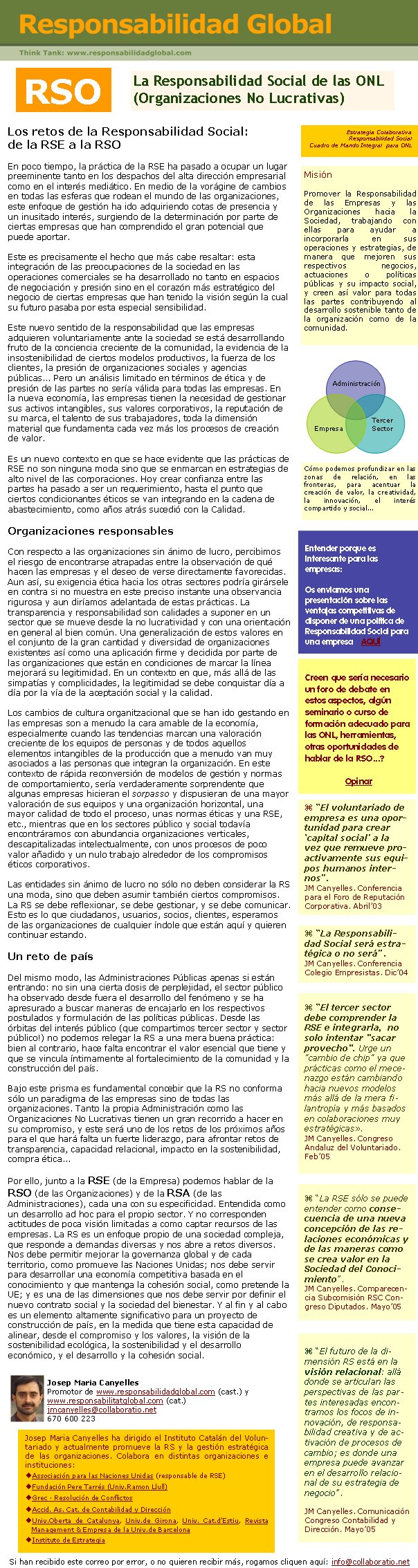 La Responsabilidad Social de las ONL (Organizaciones No Lucrativas)Los retos de la Responsabilidad Social: de la RSE a la RSOEn poco tiempo, la práctica de la RSE ha pasado a ocupar un lugar preeminente tanto en los despachos del alta dirección empresarial como en el interés mediático. En medio de la vorágine de cambios en todas las esferas que rodean el mundo de las organizaciones, este enfoque de gestión ha ido adquiriendo cotas de presencia y un inusitado interés, surgiendo de la determinación por parte de ciertas empresas que han comprendido el gran potencial que puede aportar. Este es precisamente el hecho que más cabe resaltar: esta integración de las preocupaciones de la sociedad en las operaciones comerciales se ha desarrollado no tanto en espacios de negociación y presión sino en el corazón más estratégico del negocio de ciertas empresas que han tenido la visión según la cual su futuro pasaba por esta especial sensibilidad. Este nuevo sentido de la responsabilidad que las empresas adquieren voluntariamente ante la sociedad se está desarrollando fruto de la conciencia creciente de la comunidad, la evidencia de la insostenibilidad de ciertos modelos productivos, la fuerza de los clientes, la presión de organizaciones sociales y agencias públicas... Pero un análisis limitado en términos de ética y de presión de las partes no sería válida para todas las empresas. En la nueva economía, las empresas tienen la necesidad de gestionar sus activos intangibles, sus valores corporativos, la reputación de su marca, el talento de sus trabajadores, toda la dimensión material que fundamenta cada vez más los procesos de creación de valor. Es un nuevo contexto en que se hace evidente que las prácticas de RSE no son ninguna moda sino que se enmarcan en estrategias de alto nivel de las corporaciones. Hoy crear confianza entre las partes ha pasado a ser un requerimiento, hasta el punto que ciertos condicionantes éticos se van integrando en la cadena de abastecimiento, como años atrás sucedió con la Calidad. Organizaciones responsables Con respecto a las organizaciones sin ánimo de lucro, percibimos el riesgo de encontrarse atrapadas entre la observación de qué hacen las empresas y el deseo de verse directamente favorecidas. Aun así, su exigencia ética hacia los otras sectores podría girársele en contra si no muestra en este preciso instante una observancia rigurosa y aun diríamos adelantada de estas prácticas. La transparencia y responsabilidad son calidades a suponer en un sector que se mueve desde la no lucratividad y con una orientación en general al bien común. Una generalización de estos valores en el conjunto de la gran cantidad y diversidad de organizaciones existentes así como una aplicación firme y decidida por parte de las organizaciones que están en condiciones de marcar la línea mejorará su legitimidad. En un contexto en que, más allá de las simpatías y complicidades, la legitimidad se debe conquistar día a día por la vía de la aceptación social y la calidad. Los cambios de cultura organitzacional que se han ido gestando en las empresas son a menudo la cara amable de la economía, especialmente cuando las tendencias marcan una valoración creciente de los equipos de personas y de todos aquellos elementos intangibles de la producción que a menudo van muy asociados a las personas que integran la organización. En este contexto de rápida reconversión de modelos de gestión y normas de comportamiento, sería verdaderamente sorprendente que algunas empresas hicieran el sorpasso y dispusieran de una mayor valoración de sus equipos y una organización horizontal, una mayor calidad de todo el proceso, unas normas éticas y una RSE, etc., mientras que en los sectores público y social todavía encontráramos con abundancia organizaciones verticales, descapitalizadas intelectualmente, con unos procesos de poco valor añadido y un nulo trabajo alrededor de los compromisos éticos corporativos.Las entidades sin ánimo de lucro no sólo no deben considerar la RS una moda, sino que deben asumir también ciertos compromisos. La RS se debe reflexionar, se debe gestionar, y se debe comunicar. Esto es lo que ciudadanos, usuarios, socios, clientes, esperamos de las organizaciones de cualquier índole que están aquí y quieren continuar estando. Un reto de país Del mismo modo, las Administraciones Públicas apenas si están entrando: no sin una cierta dosis de perplejidad, el sector público ha observado desde fuera el desarrollo del fenómeno y se ha apresurado a buscar maneras de encajarlo en los respectivos postulados y formulación de las políticas públicas. Desde las órbitas del interés público (que compartimos tercer sector y sector público!) no podemos relegar la RS a una mera buena práctica: bien al contrario, hace falta encontrar el valor esencial que tiene y que se vincula íntimamente al fortalecimiento de la comunidad y la construcción del país. Bajo este prisma es fundamental concebir que la RS no conforma sólo un paradigma de las empresas sino de todas las organizaciones. Tanto la propia Administración como las Organizaciones No Lucrativas tienen un gran recorrido a hacer en su compromiso, y este será uno de los retos de los próximos años para el que hará falta un fuerte liderazgo, para afrontar retos de transparencia, capacidad relacional, impacto en la sostenibilidad, compra ética... Por ello, junto a la RSE (de la Empresa) podemos hablar de la RSO (de las Organizaciones) y de la RSA (de las Administraciones), cada una con su especificidad. Entendida como un desarrollo ad hoc para el propio sector. Y no corresponden actitudes de poca visión limitadas a como captar recursos de las empresas. La RS es un enfoque propio de una sociedad compleja, que responde a demandas diversas y nos abre a retos diversos. Nos debe permitir mejorar la governanza global y de cada territorio, como promueve las Naciones Unidas; nos debe servir para desarrollar una economía competitiva basada en el conocimiento y que mantenga la cohesión social, como pretende la UE; y es una de las dimensiones que nos debe servir por definir el nuevo contrato social y la sociedad del bienestar. Y al fin y al cabo es un elemento altamente significativo para un proyecto de construcción de país, en la medida que tiene esta capacidad de alinear, desde el compromiso y los valores, la visión de la sostenibilidad ecológica, la sostenibilidad y el desarrollo económico, y el desarrollo y la cohesión social.Josep Maria CanyellesPromotor de www.responsabilidadglobal.com (cast.) ywww.responsabilitatglobal.com (cat.)jmcanyelles@collaboratio.net 670 600 223Si han recibido este correo por error, o no quieren recibir más, rogamos cliquen aquí: info@collaboratio.net Josep Maria Canyelles ha dirigido el Instituto Catalán del Voluntariado y actualmente promueve la RS y la gestión estratégica de las organizaciones. Colabora en distintas organizaciones e instituciones: Associación para las Naciones Unidas (responsable de RSE)Fundación Pere Tarrés (Univ.Ramon Llull) Grec · Resolución de ConflictosAccid. As. Cat. de Contabilidad y DirecciónUniv.Oberta de Catalunya, Univ.de Girona, Univ. Cat.d’Estiu, Revista Management & Empresa de la Univ.de BarcelonaInstituto de EstrategiaEntender porque es interesante para las empresas: Os enviamos una presentación sobre las ventajas competitivas de disponer de una política de Responsabilidad Social para una empresa    AQUÍ “La RSE sólo se puede entender como consecuencia de una nueva concepción de las relaciones económicas y de las maneras como se crea valor en la Sociedad del Conocimiento”. JM Canyelles. Comparecencia Subcomisión RSC Congreso Diputados. Mayo’05RSOMisiónPromover la Responsabilidad de las Empresas y las Organizaciones hacia la Sociedad, trabajando con ellas para ayudar a incorporarla en sus operaciones y estrategias, de manera que mejoren sus respectivos negocios, actuaciones o políticas públicas y su impacto social, y creen así valor para todas las partes contribuyendo al desarrollo sostenible tanto de la organización como de la comunidad.   Creen que sería necesario un foro de debate en estos aspectos, algún seminario o curso de formación adecuado para las ONL, herramientas, otras oportunidades de hablar de la RSO...?OpinarAdministraciónEmpresaTercer SectorCómo podemos profundizar en las zonas de relación, en las fronteras, para acentuar la creación de valor, la creatividad, la innovación, el interés compartido y social... “El voluntariado de empresa es una oportunidad para crear ‘capital social’ a la vez que remueve proactivamente sus equipos humanos internos”. JM Canyelles. Conferencia para el Foro de Reputación Corporativa. Abril’03 “La Responsabilidad Social será estratégica o no será”. JM Canyelles. Conferencia Colegio Empresistas. Dic’04 “El tercer sector debe comprender la RSE e integrarla,  no solo intentar "sacar provecho". Urge un "cambio de chip" ya que prácticas como el mecenazgo están cambiando hacia nuevos modelos más allá de la mera filantropía y más basados en colaboraciones muy estratégicas». JM Canyelles. Congreso Andaluz del Voluntariado. Feb’05 “El futuro de la dimensión RS está en la visión relacional: allá donde se articulan las perspectivas de las partes interesadas encontramos los focos de innovación, de responsabilidad creativa y de activación de procesos de cambio; es donde una empresa puede avanzar en el desarrollo relacional de su estrategia de negocio”. JM Canyelles. Comunicación Congreso Contabilidad y Dirección. Mayo’05Estrategia ColaborativaResponsabilidad SocialCuadro de Mando Integral  para ONL