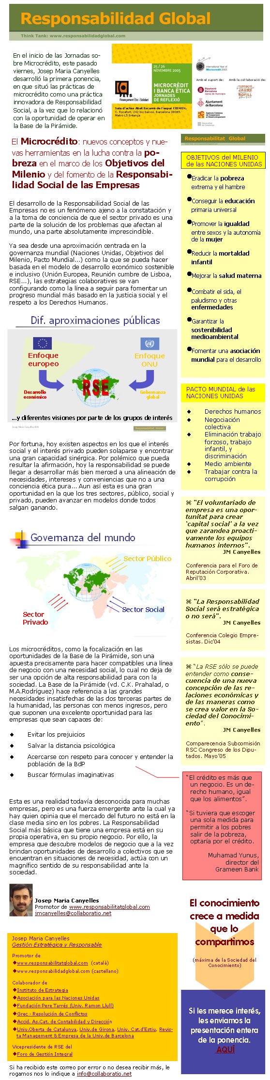 El desarrollo de la Responsabilidad Social de las Empresas no es un fenómeno ajeno a la constatación y a la toma de conciencia de que el sector privado es una parte de la solución de los problemas que afectan al mundo, una parte absolutamente imprescindible. Ya sea desde una aproximación centrada en la governanza mundial (Naciones Unidas, Objetivos del Milenio, Pacto Mundial...) como la que se pueda hacer basada en el modelo de desarrollo económico sostenible e inclusivo (Unión Europea, Reunión cumbre de Lisboa, RSE...), las estrategias colaboratives se van configurando como la línea a seguir para fomentar un progreso mundial más basado en la justicia social y el respeto a los Derechos Humanos.Por fortuna, hoy existen aspectos en los que el interés social y el interés privado pueden solaparse y encontrar una gran capacidad sinérgica. Por polémico que pueda resultar la afirmación, hoy la responsabilidad se puede llegar a desarrollar más bien merced a una alineación de necesidades, intereses y conveniencias que no a una conciencia ética pura... Aun así esta es una gran oportunidad en la que los tres sectores, público, social y privado, pueden avanzar en modelos donde todos salgan ganando. Los microcréditos, como la focalización en las oportunidades de la Base de la Pirámide, son una apuesta precisamente para hacer compatibles una línea de negocio con una necesidad social, lo cual no deja de ser una opción de alta responsabilidad para con la sociedad. La Base de la Pirámide (vd. C.K. Prahalad, o M.A.Rodríguez) hace referencia a las grandes necesidades insatisfechas de las dos terceras partes de la humanidad, las personas con menos ingresos, pero que suponen una excelente oportunidad para las empresas que sean capaces de: Evitar los prejuicios Salvar la distancia psicológica Acercarse con respeto para conocer y entender la población de la BdP Buscar fórmulas imaginativas Esta es una realidad todavía desconocida para muchas empresas, pero es una fuerza emergente ante la cual ya hay quien opinia que el mercado del futuro no está en la clase media sino en los pobres. La Responsabilidad Social más básica que tiene una empresa está en su propia operativa, en su propio negocio. Por ello, la empresa que descubre modelos de negocio que a la vez brindan oportunidades de desarrollo a colectivos que se encuentran en situaciones de necesidad, actúa con un magnífico sentido de su responsabilidad ante la sociedad.Josep Maria CanyellesPromotor de www.responsabilitatglobal.comjmcanyelles@collaboratio.net Si ha recibido este correo por error o no desea recibir más, le rogamos nos lo indique a info@collaboratio.net Josep Maria CanyellesGestión Estratégica y ResponsablePromotor dewww.responsabilitatglobal.com  (català)www.responsabilidadglobal.com (castellano)Colaborador deInstituto de EstrategiaAsociación para las Naciones UnidasFundación Pere Tarrés (Univ. Ramon Llull) Grec · Resolución de ConflictosAccid. As.Cat. de Contabilidad y DirecciónUniv.Oberta de Catalunya, Univ.de Girona, Univ. Cat.d’Estiu, Revista Management & Empresa de la Univ.de BarcelonaVicepresidente de RSE del Foro de Gestión IntegralSi les merece interés, les enviamos la presentación entera de la ponencia. AQUÍ “La RSE sólo se puede entender como consecuencia de una nueva concepción de las relaciones económicas y de las maneras como se crea valor en la Sociedad del Conocimiento”. JM CanyellesComparecencia Subcomisión RSC Congreso de los Diputados. Mayo’05 El conocimiento crece a medida que lo compartimos(máxima de la Sociedad del Conocimiento) “El voluntariado de empresa es una oportunitat para crear ‘capital social’ a la vez que zarandea proactivamente los equipos humanos internos”. JM CanyellesConferencia para el Foro de Reputación Corporativa. Abril’03 “La Responsabilidad Social será estratégica o no será”. JM CanyellesConferencia Colegio Empresistas. Dic’04En el inicio de las Jornadas sobre Microcrédito, este pasado viernes, Josep Maria Canyelles desarrolló la primera ponencia, en que situó las prácticas de microcrédito como una práctica innovadora de Responsabilidad Social, a la vez que lo relacionó con la oportunidad de operar en la Base de la Pirámide.El Microcrédito: nuevos conceptos y nuevas herramientas en la lucha contra la pobreza en el marco de los Objetivos del Milenio y del fomento de la Responsabilidad Social de las Empresas OBJETIVOS del MILENIO de las NACIONES UNIDASEradicar la pobreza extrema y el hambreConseguir la educación primaria universalPromover la igualdad entre sexos y la autonomía de la mujerReducir la mortaldad infantilMejorar la salud maternaCombatir el sida, el paludismo y otras enfermedadesGarantizar la sostenibilidad medioambientalFomentar una asociación mundial para el desarrolloPACTO MUNDIAL de las NACIONES UNIDASDerechos humanos Negociación colectivaEliminación trabajo forzoso, trabajo infantil, y discriminaciónMedio ambienteTrabajar contra la corrupción“El crédito es más que un negocio. Es un derecho humano, igual que los alimentos”. “Si tuviera que escoger una sola medida para permitir a los pobres salir de la pobreza, optaría por el crédito. 	Muhamad Yunus, director del Grameen Bank