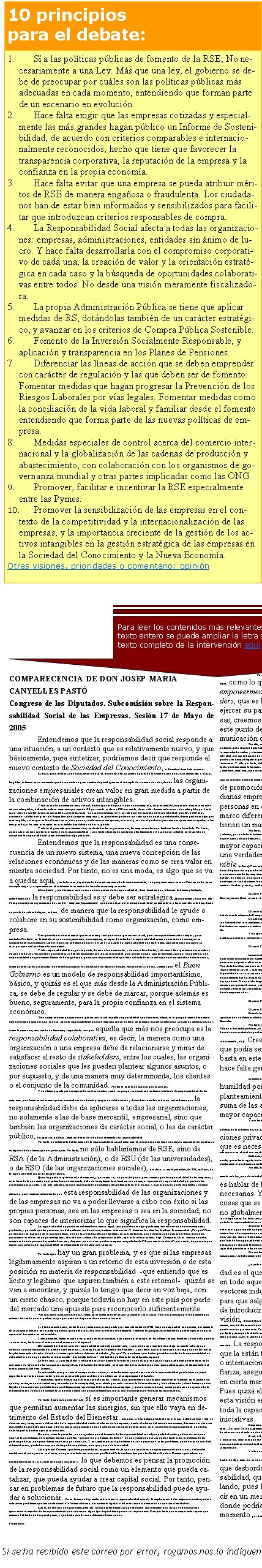 Si se ha recibido este correo por error, rogamos nos lo indiquen a info@collaboratio.net COMPARECENCIA DE DON JOSEP MARIA CANYELLES PASTÓCongreso de los Diputados. Subcomisión sobre la Responsabilidad Social de las Empresas. Sesión 17 de Mayo de 2005Entendemos que la responsabilidad social responde a una situación, a un contexto que es relativamente nuevo, y que básicamente, para sintetizar, podríamos decir que responde al nuevo contexto de Sociedad del Conocimiento, o Sociedad de la Información. Es decir, que a diferencia de la sociedad industrial, donde el valor se creaba a partir de la combinación de activos materiales y activos tangibles, estamos en un momento que ha supuesto un gran cambio de paradigma en el concepto de creación de valor, donde las organizaciones empresariales crean valor en gran medida a partir de la combinación de activos intangibles. Y esto es así de una manera muy radical, hasta el punto de que el valor de una empresa, en gran medida, ha pasado a basarse en estos activos intangibles, habiendo incluso empresas que más del 80 por ciento, incluso el 90 por ciento, de su valor de mercado es un valor intangible, por tanto es un valor no contabilizado en sus estados contables. Esto  -que supone además un gran reto para la disciplina de la contabilidad, que lleva 500 años existiendo- conlleva un gran reto de gestión para cualquier empresa, y es que deben gestionar un valor que no queda contabilizado, deben gestionar algo que es intangible, y creo que en los últimos cinco, diez, quince, veinte años si me apuran, este es el gran reto al que las organizaciones quizá más avispadas, o las más grandes, o las más avanzadas en ese sentido han debido de dar respuesta. Y este es el gran reto que tenemos hoy en día todas las organizaciones, las empresariales pero también las de otra índole. Por tanto, quiero situar en este contexto el motivo de la responsabilidad, y por tanto alejarme de cualquier planteamiento o de cualquier veleidad en el sentido de considerar la responsabilidad como una moda o algo parecido.Entendemos que la responsabilidad es una consecuencia de un nuevo sistema, una nueva concepción de las relaciones económicas y de las maneras como se crea valor en nuestra sociedad. Por tanto, no es una moda, es algo que se va a quedar aquí, y en todo caso, dependiendo de cómo sepamos darle reconocimiento, va a progresar más o menos. Pero sin duda, en su concepto mayor, va a permanecer absolutamente en medio de las relaciones empresariales. Abundando, y para terminar esta visión que nos pedían de la responsabilidad, decir también que, tal como lo hemos planteado, entendemos que la responsabilidad es y debe ser estratégica. ¿Qué queremos decir con ello? Pues que cualquier organización hoy en día  - empresa, básicamente-  que quiera incorporar la responsabilidad, solamente va a tener sentido si lo hace desde un punto de vista estratégico, es decir, de manera que la responsabilidad le ayude o colabore en su sostenibilidad como organización, como empresa. Creo que salirnos de este marco quizá sería muy fácil para una organización social, pero sería quizá demasiado simple y poco acertado. Por tanto, en la medida en que una organización, una empresa, es capaz de entender la responsabilidad como una manera de conseguir su sostenibilidad económica de cara al futuro, entendemos que este va a ser el concepto de responsabilidad que tendrá más capacidad para conseguir su incorporación real en el mundo económico. Y esta responsabilidad lo es, por supuesto, de cara a los accionistas, y de cara a los clientes, y de cara a las organizaciones sociales y de cara a todos los stakeholders que ustedes ya habrán escuchado aquí hasta la saciedad, pero que en nuestro caso entendemos que por una parte hay una responsabilidad que podríamos llamar de buen gobierno, que es una responsabilidad que tiene sobre todo en su enfoque unos stakeholders determinados, como pueden ser los accionistas, que intenta conseguir la satisfacción de algunos de estos stakeholders. Aun así, creemos que el Buen Gobierno es un modelo de responsabilidad importantísimo, básico, y quizás es el que más desde la Administración Pública, se debe de regular y se debe de marcar, porque además es bueno, seguramente, para la propia confianza en el sistema económico. Pero comprenderán que para una organización social, aquella responsabilidad que tiene más interés es la que podríamos denominar  responsabilidad colaborativa, es decir, aquella responsabilidad que una empresa ejerce no tanto en la manera como nombra a su consejo de administración y cómo lo remunera, aún siendo un tema muy importante, sino que aquella que más nos preocupa es la responsabilidad colaborativa, es decir, la manera como una organización o una empresa debe de relacionarse y mirar de satisfacer al resto de stakeholders, entre los cuales, las organizaciones sociales que les pueden plantear algunos asuntos, o por supuesto, y de una manera muy determinante, los clientes o el conjunto de la comunidad. Por tanto, este es un aspecto que es crucial. Y un último aspecto para comprender cuál es nuestra visión, es que por supuesto aquí estamos hablando de responsabilidad de las empresas, pero también asumimos que en una materia donde este principio de colaboración y de confianza mutua es básico, entendemos que la responsabilidad debe de aplicarse a todas las organizaciones, no solamente a las de base mercantil, empresarial, sino que también las organizaciones de carácter social, o las de carácter público, las agencias públicas, también deben de introducir elementos de responsabilidad. Por tanto, no solamente hablaríamos de la responsabilidad social empresarial, porque es quien tiene una mayor capacidad de incidencia en algunos de los temas que nos preocupan. Por tanto, no sólo hablaríamos de RSE, sino de RSA (de la Administración), o de RSU (de las universidades), o de RSO (de las organizaciones sociales), o incluso, si me lo permiten, de RSI, es decir, de la responsabilidad social de los individuos. Quizá les puede sorprender esta afirmación, y quizá me voy un poco del guión, pero creemos que la responsabilidad de las empresas, y en la línea de lo que acabo de plantear hace un momento, debe de complementarse también con un mayor ejercicio de responsabilidad por parte de las organizaciones sociales, y en esto estamos, aunque reconociendo que estamos absolutamente en el principio, y este es nuestro punto de partida y nuestra situación, pero también entendiendo que esta responsabilidad de las organizaciones y de las empresas no va a poder llevarse a cabo con éxito si las propias personas, sea en las empresas o sea en la sociedad, no son capaces de interiorizar lo que significa la responsabilidad. La responsabilidad no puede ser solamente un marco legal, sino que debe ser algo que la empresa interiorice de una manera muy profunda, y por tanto que las personas, los trabajadores, los directivos, también interioricen. Y también los clientes, también la comunidad. ¿Por qué? Pues porque aquí, en España o en la Europa del sur, uno de los grandes retos que tenemos en esta materia es que, a diferencia de países nórdicos, donde los consumidores actúan en un porcentaje muy elevado con criterios de compra sostenible, aquí este criterio es muy bajo. Comparas cifras  -aunque puedes comparar de todo porque hay estadísticas muy dispares- pero a veces puedes comparar magnitudes del 70 por ciento contra el 5 por ciento, de personas que actúan con criterios de responsabilidad en el momento de efectuar una compra. Por tanto aquí hay un gran problema, y es que si las empresas legítimamente aspiran a un retorno de esta inversión o de esta posición en materia de responsabilidad  -que entiendo que es lícito y legítimo que aspiren también a este retorno!-  quizás se van a encontrar, y quizás lo tengo que decir en voz baja, con un cierto chasco, porque todavía no hay en este país por parte del mercado una apuesta para reconocerlo suficientemente. Van creciendo estas condiciones, y también en materia de inversión sostenible van a crecer. Pero nos preocupa profundamente que estemos lanzando unas expectativas que quizá aún no disponen de una base suficiente.[…] la Administración, en tanto que gestiona un presupuesto próximo a la mitad del PIB, tiene una capacidad aunque sea, por ejemplo, en su propia actuación, en la compra pública, que puede constituir una actuación fundamental. También los propios ayuntamientos pueden ejercer una gran capacidad de cambio en este sentido.Si me permiten, también para ir enlazando en las propuestas o en alguna prevención, en los últimos meses también se han oído algunas voces críticas, tanto a nivel internacional como a nivel español. Obviamente del debate sobre la responsabilidad sale alguna derivada, y sobre todo en el sentido de si bajo su manto cabe alguna reflexión sobre el desarrollo del Estado del Bienestar, y avanzar hacia la Sociedad del Bienestar, y por tanto con la presunción o el riesgo de una laxitud en los planteamientos de este. Nosotros creemos que este no debe ser el debate. ¿Por qué? Porque damos por hecho que el desarrollo de la responsabilidad no debe interferir de ningún modo en el desarrollo  -desarrollo todavía!-  del Estado de Bienestar en el Estado español. En todo caso, sí sería legítimo -y adecuado incluso- plantear la relevancia que estas prácticas de responsabilidad puedan tener en la corrección de algunas de las consecuencias negativas del Estado del Bienestar, en el sentido de las actitudes de desrresponsabilización, el alejamiento del interés general, del bien común... En ese sentido más próximo al campo de los valores, sí entenderíamos que el ejercicio de la responsabilidad puede tener un papel importante en tanto que corrector, pero no en absoluto para sustituir el que debe ser el compromiso del Estado. Y asimismo, aparte de este aspecto más centrado en los valores, pero que entiendo que es muy importante, también en el sentido de que hoy en día, en una sociedad muy marcada por la complejidad, es evidente que cada vez más la Administración y todo el mundo ya hace tiempo que ha llegado a la conclusión que delante de problemas complejos hacen falta soluciones complejas, y que un único inductor, como puede ser una agencia de la Administración Pública, difícilmente va a poder acabar con una problemática si no es con una conjunción de distintas aportaciones. Por tanto, desde este punto de vista sí es importante generar mecanismos que permitan aumentar las sinergias, sin que ello vaya en detrimento del Estado del Bienestar. Así pues, si bien hemos planteado en el inicio, ustedes lo han visto, un discurso muy comprensivo del sentido de la responsabilidad desde el interior de la empresa y desde el interior del mundo económico, debemos ser claros en ese sentido de que debemos desarrollar un marco que permita que los distintos stakeholders puedan entrar en el control de la responsabilidad, donde las distintas partes puedan ejercer su posición. Un poco, si me lo permiten, no nos gustaría que el fomento de la responsabilidad social por parte del sector público sirviera para resolver los problemas de la Administración pública  -que son los problemas de todos!-  no nos gustaría que sirviera para resolver los problemas de las políticas públicas, que quizá deben resolverse por otras vías. Y en cambio quizá sí que deben de servir para resolver los problemas que todavía no son de la Administración, que todavía no son de las políticas públicas, pero que ya son de la sociedad. Me explicaré. Creemos que la responsabilidad, en gran medida, lo que va a aportar es una gran capacidad para crear y desbordar capital social, para generar confianza, para generar todo ese universo que Robert Putnam describió para los Estados Unidos. Creemos que este es un paradigma naciente y creciente en nuestra sociedad, y lo que debemos es pensar la promoción de la responsabilidad social como un elemento que pueda catalizar, que pueda ayudar a crear capital social. Por tanto, pensar en problemas de futuro que la responsabilidad puede ayudar a solucionar. No en términos de pasado sobre cómo la responsabilidad social y la implicación de las empresas puede ayudar a solucionar problemas que tiene actualmente la Administración, básicamente ligados a la financiación o elementos de carácter crematístico. Esta es la reflexión que queríamos plantear, porque entendíamos que puede haber aquí realmente un riesgo de que se quiera aprovechar el impulso de la responsabilidad para solucionar algún tipo de problema que no correspondería. Creo por tanto que es importante separar que estamos hablando de dos paradigmas, y que desde esta división debemos de movernos. Propuestas Por tanto, y concluyendo para pasar más estrictamente a la parte que nos pedían de algunas conclusiones en concreto. En primer lugar, como lo que creemos que es más importante es un cierto empowerment ciudadano, es decir, que uno de los stakeholders, que es la ciudadanía, la comunidad, tenga capacidad para ejercer su parte de responsabilidad, para pedirla a las empresas, creemos que es absolutamente necesario que exista, desde este punto de vista, una transparencia y una capacidad de comunicación de la acción social y responsable de las empresas. Por ello, creemos que el triple balance, o el mecanismo de transparencia y comunicación que se estime oportuno (pero por supuesto partiendo de la idea del triple balance, económico, ambiental y social) sería deseable que lo tuvieran disponible el máximo número posible de empresas bajo formas estandarizadas y claramente comparables y verificables. No nos corresponde establecer el límite sobre qué empresas, si por tamaño, por tipo de actividad, por capitalización bursátil, por internacionalización, cuáles deberían presentar o en qué plazos. Lo que sí que sabemos es que de la misma manera que hoy en día es obligatorio que las empresas tengan los estados contables, también lo debería ser en referencia a otras materias no estrictamente financieras. Y ello, por tanto, debería de pensarse en términos de hacerlo suficientemente fácil y accesible para las pequeñas y medianas empresas, que es el tejido que básicamente tenemos en este país, y un poco lo que sí que... bueno, no nos corresponde a nosotros pedirlo, porque ya lo hacen quizá las pequeñas y medianas empresas, pero esa sensación de que a veces se legisla más pensando en las grandes empresa y luego se adecua a las pequeñas, y quizá en este caso sería bueno plantarlo también desde el inicio en el sentido opuesto, de pensar cuál debe ser el marco de promoción de la responsabilidad para las pequeñas y medianas empresas, que son las que ocupan el mayor número de personas en este país, y a partir de aquí pensar cuál debe ser el marco diferencial para las grandes, y sobre todo para las que tienen un marco más internacionalizado.Por tanto, lo que en nuestro caso entendemos que sería legítimo de exigir sería esta capacidad de transparencia en base al triple balance y además, por parte de la Administración, la mayor capacidad de promoción no sólo legislando sino en tanto que es un agente que está en la propia cadena de provisión y de contratación y subcontratación. Y por tanto a partir de medidas, entendiendo que las actuales son claramente insuficientes, como la mayor capacidad de introducir cláusulas sociales o de ejercer una verdadera acción de incorporar la Compra Pública Sostenible (o Ética). Pero entendemos que ello debe ser en los plazos que correspondan, porque por supuesto nadie, nadie, ninguna organización pide que de un día para otro se pase del blanco al negro, y porque entendemos que estamos hablando de medidas que deben de favorecer la competitividad de la propia economía de las empresas. Por tanto, se debe plantear en los plazos que sean razonables, y entendemos que se puede ser razonable en un marco de debate y de diálogo, pero que haya mecanismos para que la Administración, en todos sus niveles y a partir de todo el volumen del presupuesto público, pueda ejercer verdaderamente una acción en ese sentido, que puede ser altamente ejemplar. Y no solamente ejemplar, sino un vector importantísimo para ese cambio. Muchas gracias, y acabo aquí la exposición.El señor PRESIDENTE: Ahora los diferentes grupos le harán una serie de preguntas. En primer lugar el señor Campuzano, de Convergència i Unió; el señor Azpiroz, del Partido Popular; y doña Marisol Pérez Domínguez, del Partido Socialista.El señor AZPIROZ VILLAR: Gracias por su comparecencia y por la exposición que acaba de hacer en esta subcomisión, y yo, habida cuenta además del tiempo en que nos encontramos, simplemente dos cuestiones muy concretas. Una. Ha abordado en la última parte de su intervención las recomendaciones que entiende, mi pregunta, que antes se ha suscitado y con habitualidad la formulamos unos y otros, es si considera que debe haber un marco legal que regule la RSE o la RSC, o como lo queramos llamar, o si debe haber un campo normativo sectorial de aspectos concretos, como pueden ser algunos de los que ha señalado, de control, auditoría, verificabilidad, etc., etc.Y la segunda cuestión es si además del tema referido a las cláusulas sociales que acaba de hacer mención o de la compra pública, ustedes consideran o entienden o tienen alguna propuesta en el sentido de si van a existir otro tipo de incentivos para el fomento de la responsabilidad social.El señor PRESIDENTE: La señora Pérez Domínguez, del Partido Socialista.La señora PÉREZ DOMÍNGUEZ: Muchas gracias por su intervención. Yo, aunque he estado presente en la misma, casi debería de hacer como mi compañero Campuzano, porque ha sido tan interesante su exposición, ha introducido tantos elementos en la misma, que casi convendría pararse un poquito a reflexionar para después poderle preguntar, aunque sea por correo electrónico, que comentara alguna de las cosas que ha mencionado. Pero de todas ellas, me pasa en todas, tengo una fijación en las intervenciones que se están produciendo aquí, ha dicho usted que el desarrollo de la responsabilidad social, y esto me interesa mucho, no debe interferir en el Estado del bienestar, que se debe de trabajar más en el campo de los valores que en lo que debe de ser la corrección de las desigualdades por parte del Estado. Yo quisiera en este aspecto en concreto, porque es un tema que me interesa a mí personalmente dentro de esta Comisión, y a mi grupo, cómo conseguir esto, esto que hablaba usted de aumentar las sinergias pare no sustituir una labor que hay que hacer. Ha insistido luego, cuando nos daba las respuestas, en que no vayamos a hacer que la RSC o RSE resuelva los problemas de las administraciones, sino que es otra cosa, y entonces lo que me gustaría saber es si su organización tiene algún trabajo específico sobre esto, y cómo cree usted que podemos diferenciar claramente, porque nos vamos a encontrar con muchas dificultades si llegamos a regular este tema para saber dónde se quedan unos y dónde empiezan otros.El señor PRESIDENTE: Tiene usted la palabra.El señor Canyelles Pastó: Cuando hemos afirmado que [el avance de la Responsabilidad Social] no debería interferir en el Estado de Bienestar, queríamos significar que no debería interferir en la magnitud del gasto público social y por tanto de los compromisos que el Estado debe de tener para con el Estado del Bienestar. Por tanto, que el ascenso de la responsabilidad social no debe de ser entendido, desde ningún punto de vista, como un fracaso de la Política o de ciertas políticas, ni como un preludio de la remoción de las políticas públicas sociales, por supuesto, sino en todo caso como una constatación de unos nuevos atributos que tiene la sociedad y que hemos ido desgranando aunque sea rápidamente (los atributos de Sociedad compleja, relacional, del conocimiento, etc.). Creemos que no debemos de caer en una tentación que podía ser reduccionista o propia de otro paradigma: no basta en este nuevo contexto con generar consensos, sino que hace falta generar sinergias, y creo que el matiz es muy importante. Creemos que hoy en día, ante ciertas problemáticas, es importante aceptar, con un poco de humildad por todas las partes, la insuficiencia de los propios planteamientos o el potencial de cada cual, y entender que la suma de las acciones por parte de las distintas partes tendrá mayor capacidad de ejercer el cambio, con efectividad  y eficiencia. Y por tanto mirar de sumar esfuerzos, sin que esto se pueda interpretar como una remoción en el planteamiento de las políticas públicas de la Administración. Entendiendo que este compromiso por parte de las organizaciones privadas puede favorecer la creación de un contexto que es necesario para la mejora de la gobernanza, la gobernanza entendida como este espacio en el cual son muchos los que pueden favorecer el desarrollo correcto de la sociedad. Por tanto, este sería el planteamiento.Entonces, de acuerdo con la coherencia de lo que hemos intentado exponer aquí, creemos que lo más correcto, más que estrictamente una ley que intente regular hasta el más pequeño detalle, lo importante es que, se haga la regulación o la promoción que se haga, que se conciba desde el planteamiento que hemos intentado exponer y que en gran medida estamos seguros que pueden compartir. Por ello, de entrada, hablar de ley nos produce más intranquilidad que tranquilidad, por decirlo así. No es que tengamos un planteamiento anti-ley, pero de entrada hablar de ley nos preocupa en el sentido de que no tenemos claro qué es lo que debe de legislarse. Una cosa es hablar de ley y otra de políticas públicas, las cuales si son necesarias. Y que en cualquier caso seguramente sí que hay cosas que se pueden legislar bajo el rango de ley, pero quizá no globalmente el conjunto de la responsabilidad social, sino algunos de sus componentes. En todo caso, deslindando los avances legales que se puedan dar en la regulación de aspectos sociales, laborales, etc., etc., que no forman parte de la responsabilidad social, y lo que sí que forma parte de la responsabilidad social. Sí que se debe de regular todo el marco que afecta más al buen gobierno y a regulaciones respecto a las empresas cotizadas... (puede haber aquí algún aspecto que quizá pueda ser mejor por ley, aunque no necesariamente, pero sí sería comprensible que se hiciera por ley), mientras que en cambio hay otros aspectos que incluso podrían inducir a confusión, a malinterpretación, el hecho de que se hiciera por ley cuando es preferible hacerlo por otras vías. En estos últimos meses, hablando con pequeñas y medianas empresas, es altamente preocupante esta sensación que te transmiten en el sentido de que “esto de la responsabilidad es un tema de las grandes empresas y grandes multinacionales, que con los problemas que han tenido…”, etc. Y cuando les hablas de que ahora el Gobierno quizá va a hacer una ley... Hace falta lanzar, junto al marco normativo que se haga, un cierto mensaje, y tener esta capacidad para desarrollar un concepto de responsabilidad omnicomprensivo, que afecte a todas las organizaciones. Por eso también poníamos el acento en las sociales y también incluso a niveles pequeños, para que tenga esta capacidad de generar mecanismos verdaderamente de cambio, y no que se quede en un puro marco legal que al final solamente se tenga que cumplir y ya está.¿Incentivos? Entendemos que el principal incentivo en la responsabilidad es el que pueda dar el propio mercado, y por consiguiente, en todo aquello que seamos capaces de actuar consolidando vectores inductores de la responsabilidad residirá la condición para que salgamos adelante. Por ello, deberíamos ser capaces de introducir criterios de responsabilidad en la cadena de provisión, de contratación… pues hace veinte años pasó esto mismo con la calidad, y una empresa a otra se lo pedía. Pues estamos un poco en lo mismo, con la diferencia de que la calidad en este momento ha pasado a ser un requerimiento necesario y que, si no lo tienes no estás en el mercado, pero ha pasado a ser un proceso más. En este momento lo importante es que la responsabilidad no es un proceso más, en este momento es un tema estratégico y que por tanto preocupa a la alta dirección de las empresas porque es estratégico. Y en ese sentido creemos que no deberíamos convertir la responsabilidad en un mero proceso. Estoy diciendo que la calidad ha pasado a ser un tema que ya no es estratégico, es necesario, pero no es estratégico, o la tienes o no estás en el mercado. La responsabilidad en este momento, para las empresas que la están tomando, es estratégica, para empresas que están o internacionalizadas o empresas que son intensivas en confianza, aseguradoras, bancos, etc., es un tema estratégico. Ven en cierta manera y en grados diferentes que les va el futuro. Pues quizá el error que no deberíamos de cometer es convertir esta visión estratégica en un proceso, porque le quitaríamos toda la capacidad que tiene de generación de innovación y de iniciativas. Decíamos que lo que nos preocupa más  -sabiendo que el buen gobierno es importantísimo- es la misión colaborativa de la responsabilidad. ¿Por qué? Porque sabemos que aquí las organizaciones sociales tendremos parte, podremos colaborar, pero es que además es en esta parte colaborativa de  relación con el entorno donde las propias empresas van a producir procesos de generación de creatividad. O sea, el buen gobierno es hacerlo bien y ya está, y cumplir a rajatabla; mientras que el enfoque relacional es tener esta capacidad. Y incluso hay empresas que te dicen: “lo empezamos a hacer como un diálogo, y al final incluso hemos creado productos nuevos, es una línea de producción nueva que incluso nos es beneficiosa”. Pues fantástico. Pero lo importante es que hay capacidad para generar este diálogo y para generar capacidad para esta comprensión. Y ello no sólo es bueno para las dos partes que están en contacto; cuando antes hablábamos de valores, decíamos: esto para la sociedad desborda algo más, no es una suma solamente de uno más uno, sino que aquí uno más uno dan tres, porque desborda capital social, y este es el gran reto de la responsabilidad, que depende de cómo lo acabemos acotando y legislando, pues lo podemos acabar convirtiendo en 1+1=2, es decir en un mero proceso muy legislado, muy regulado, y aquí es donde podríamos perder esa oportunidad que tenemos en este momento por delante.Para leer los contenidos más relevantes. Para leer el texto entero se puede ampliar la letra o solicitar el texto completo de la intervención aquíSí a las políticas públicas de fomento de la RSE; No necesariamente a una Ley. Más que una ley, el gobierno se debe de preocupar por cuáles son las políticas públicas más adecuadas en cada momento, entendiendo que forman parte de un escenario en evolución.Hace falta exigir que las empresas cotizadas y especialmente las más grandes hagan público un Informe de Sostenibilidad, de acuerdo con criterios comparables e internacionalmente reconocidos, hecho que tiene que favorecer la transparencia corporativa, la reputación de la empresa y la confianza en la propia economía.Hace falta evitar que una empresa se pueda atribuir méritos de RSE de manera engañosa o fraudulenta. Los ciudadanos han de estar bien informados y sensibilizados para facilitar que introduzcan criterios responsables de compra.La Responsabilidad Social afecta a todas las organizaciones: empresas, administraciones, entidades sin ánimo de lucro. Y hace falta desarrollarla con el compromiso corporativo de cada una, la creación de valor y la orientación estratégica en cada caso y la búsqueda de oportunidades colaborativas entre todos. No desde una visión meramente fiscalizadora.La propia Administración Pública se tiene que aplicar medidas de RS, dotándolas también de un carácter estratégico, y avanzar en los criterios de Compra Pública Sostenible.Fomento de la Inversión Socialmente Responsable, y aplicación y transparencia en los Planes de Pensiones.Diferenciar las líneas de acción que se deben emprender con carácter de regulación y las que deben ser de fomento. Fomentar medidas que hagan progresar la Prevención de los Riesgos Laborales por vías legales. Fomentar medidas como la conciliación de la vida laboral y familiar desde el fomento entendiendo que forma parte de las nuevas políticas de empresa.Medidas especiales de control acerca del comercio internacional y la globalización de las cadenas de producción y abastecimiento, con colaboración con los organismos de governanza mundial y otras partes implicadas como las ONG.Promover, facilitar e incentivar la RSE especialmente entre las Pymes.Promover la sensibilización de las empresas en el contexto de la competitividad y la internacionalización de las empresas, y la importancia creciente de la gestión de los activos intangibles en la gestión estratégica de las empresas en la Sociedad del Conocimiento y la Nueva Economía.Otras visiones, prioridades o comentario: opinión10 principios para el debate: