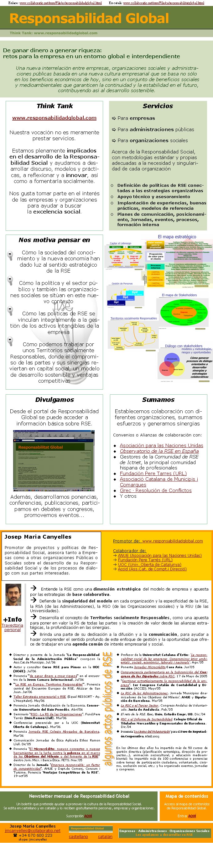 Enlace: www.collaboratio.net/mm/File/es/responsabilidadglobal.html         En català: www.collaboratio.net/mm/File/ca/responsabilitatglobal.htmlDe ganar dinero a generar riqueza: retos para la empresa en un entorno global e interdependiente
Una nueva interrelación entre empresas, organizaciones sociales y administraciones públicas basada en una nueva cultura empresarial que se basa no sólo en los beneficios económicos de hoy, sino en un conjunto de beneficios sociales y medioambientales que garanticen la continuidad y la estabilidad en el futuro, contribuyendo así al desarrollo sostenible.Think Tank  www.responsabilidadglobal.comNuestra vocación no es meramente prestar servicios. Estamos plenamente implicados en el desarrollo de la Responsabilidad Social y ayudamos a desarrollar discurso, modelos y prácticas, a reflexionar y a innovar, así como a fomentarla socialmente.Nos gusta tomar parte en el interés de las empresas y organizaciones para ayudar a buscar la excelencia social.Servicios
[ Para empresas		[ Para administraciones públicas[ Para organizaciones socialesAcerca de la Responsabilidad Social, con metodologías estándar y propias adecuadas a la necesidad y singularidad de cada organizaciónDefinición de políticas de RSE conectadas a las estrategias organizativasApoyo técnico y asesoramientoImplantación de experiencias, buenas prácticas, modelos de referenciaPlanes de comunicación, posicionamiento, Jornadas, eventos, procesos, formación internaPromotor de: www.responsabilidadglobal.comColaborador de:à ANUE (Asociación para las Naciones Unidas)à Fundación Pere Tarrés (URL) à UOC (Univ. Oberta de Catalunya) à Accid (Ass.Cat. de Compt.i Direcció)Josep Maria CanyellesPromotor de proyectos y políticas de Responsabilidad Social, asesora tanto a Empresas como a otras organizaciones Públicas o Sociales sobre el desarrollo de su Responsabilidad Social y de los procesos de diálogo com sus partes interesadas. à Entiende la RSE como una dimensión estratégica del modelo de empresa y apuesta por las estrategias de base colaborativa.à Defiende la singularidad del modelo en cada organización y la especificidad de la RSE, la RSA (de las Administraciones), la RSO (de las Organizaciones sociales) y la RSU (de las Universidades).à Desarrolla el concepto de Territorios socialmente Responsables, como una apuesta para poner en valor la RS de todas las partes y la creación de valor desde las alianzas estratégicas, la profundización en las sinergias.à Brinda una parte de su dedicación a la difusión y a la comunicación, para ayudar a hacer comprender el sentido profundo de este enfoque de gestión y la oportunidad que ofrece de trabajar en una agenda común de interés empresarial y social. Director y ponente de la Jornada “La Responsabilidad Social de la Administración Pública” coorg.con la Ass.Cat.de Municipis. Jul.’06Autor y consultor Curso RSE para Pimes en la UOC (UOdE). Jul’06Ponencia “de ganar dinero a crear riqueza” en el encuentro de la Joven Camara Internacional. Jul’06“La RSE en Europa. Territorios Responsables”. Ponencia central del Encuentro Europeo de RSE. Alcázar de San Juan. Jun’06Taller Estrategia empresarial y RSE (Equal RESSORT - Ay. L’Hospitalet). May’06Ponencia Jornada Globalización de la Economia. Consorcio Universitario del Baix Penedès. Abril’06Seminario “RSO · La RS de las Organizaciones”. Fund.Pere Tarrés (Univ.Ramon Llull). Mar’06Conferencias presencials per a la UOC (Universitat Oberta de Catalunya). Mar’06Ponencia Jornada RSE Colegio Abogados de Barcelona. Mar’06Comunicación Jornadas de Ética Aplicada Ethos Ramon Llull. Dic’05Ponencia “El Microcrédito: nuevos conceptos y nuevas herramientas en la lucha contra la pobreza en el marco de los Objetivos del Milenio y del fomento de la RSE” dentro Jorn. Micr. i Banca Ètica. FETS. Nov.’05Director de la Jornada ‘Empresa responsable: un factor de competitividad’, ANUE y Dept.de Comerç, Consum i Turisme. Ponencia ‘Ventajas Competitivas de la RSE’. 19-oct’05Profesor de la Universitat Catalana d’Estiu: ‘La responsabilitat social de les empreses. Compromisos ètics ambientals, socials, econòmics, laborals i nacionals’. Ago.’05Ponente Jornadas Microcrédito Casa Asia. Jun’05Comparecencia parlamentaria en la Subcomisión del Congreso de los Diputados sobre RSC, 17 de Mayo de 2005“Gestionar estratégicamente la responsabilidad de la empresa”. 1er Congreso Catalán de Contabilidad y Dirección (ACCID). Mayo’05La RSC de las Administraciones. Jornada ‘Municipios dinamizadores de los Objetivos del Milenio’. ANUE y Diputación de Barcelona. Mar’05La RSC y el Tercer Sector. Congreso Andaluz de Voluntariado. Junta de Andalucía. Feb.’05El reto de la RSE. Esc. Univ. Estudis Empr. UB. Dic.’04RSC y el Informe de Sostenibilidad. Colegio Oficial de Titulados Mercantiles y Empresariales de Barcelona. Dic.’04Ponencia ‘Los Retos del Voluntariado’ para el Foro de Reputación Corporativa. Abril 2003En los últimos diez años ha impartido más de 50 cursos de gestión directiva (planificación estratégica, dirección de proyectos...), animación sociocultural, y educación medioambiental; ha impartido más de 100 conferencias o ponencias sobre temas de participación ciudadana, voluntariado, civismo, exclusión social, etc.; y ha organizado eventos, jornadas y congresos. Nos motiva pensar enCómo la sociedad del conocimiento y la nueva economía han dado luz al sentido estratégico de la RSECómo la política y el sector público y también las organizaciones sociales se sitúan en este nuevo contextoCómo las políticas de RSE se vinculan integralmente a la gestión de los activos intangibles de la empresaCómo podemos trabajar por unos Territorios socialmente Responsables, donde el compromiso de las partes y sus sinergias reviertan en capital social, un modelo de desarrollo sostenible y ventajas competitivas DivulgamosDesde el portal de Responsabilidad Global se puede acceder a información básica sobre RSE.Además, desarrollamos ponencias, conferencias, publicaciones, participamos en debates y congresos, promovemos eventos...SumamosEstablecemos colaboración con diferentes organizaciones, sumamos esfuerzos y generamos sinergiasConvenios o Alianzas de colaboración con:Asociación para las Naciones UnidasObservatorio de la RSE en EspañaGestores de la Comunidad de RSE de Ictnet, la principal comunidad hispana de profesionalesFundación Pere Tarres (URL)Associació Catalana de Municipis i ComarquesGrec · Resolución de ConflictosY otrosSocis de ForéticaGRI........................................+Info Trayectoria personalJosep Maria Canyellesjmcanyelles@collaboratio.net( +34 670 600 223 skype: jmcanyellescastellano        catalánNewsletter mensual de Responsabilidad GlobalUn boletín que pretende ayudar a promover la cultura de la Responsabilidad Social. Se edita en castellano y en catalán y lo reciben gratuítamente personas, empresas y organizaciones. Suscripción AQUÍEmpresas · Administraciones · Organizaciones SocialesLes ayudamos a desarrollar su RSEMapa de contenidosAcceso al mapa de contenidos de Responsabilidad Global.Entrar AQUÍ