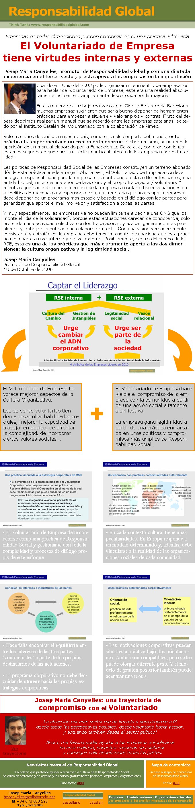 Josep Maria Canyelles: una trayectoria de compromiso con el VoluntariadoLa atracción por este sector me ha llevado a aproximarme a éldesde todas las perspectivas posibles: desde voluntario hasta asesor, y actuando también desde el sector público!Ahora, me fascina poder ayudar a las empresas a implicarse en esta realidad, encontrar maneras de colaborar  y conseguir salir beneficiadas todas las partes.Empresas de todas dimensiones pueden encontrar en él una práctica adecuadaEl Voluntariado de Empresa tiene virtudes internas y externasJosep Maria Canyelles, promotor de Responsabilidad Global y con una dilatada experiencia en el tercer sector, presta apoyo a las empresas en la implantaciónJosep Maria Canyellesjmcanyelles@collaboratio.net( +34 670 600 223 skype: jmcanyelles§ Hace falta encontrar el equilibrio entre los intereses de las tres partes ‘contractuales’ a parte de los propios destinatarios de las actuaciones.§ El programa corporativo no debe descuidar de alinear hacia las propias estrategias corporativas.§ Las motivaciones corporativas pueden situar esta práctica bajo dos orientaciones. Ambas son compatibles, pero se les puede otorgar diferente peso. Y el modelo de gestión posterior también puede acentuar una u otra.El Voluntariado de Empresa favorece mejorar aspectos de la Cultura Organizativa. Las personas voluntarias tienden a desarrollar habilidades sociales, mejorar la capacidad de trabajar en equipo, de afrontar la complejidad, de incorporar ciertos valores sociales...El Voluntariado de Empresa hace visible el compromiso de la empresa con la comunidad a partir de una acción social altamente significativa. La empresa gana legitimidad a partir de una práctica enmarcada en unas políticas y compromisos más amplios de Responsabilidad Social.+Cuando en Junio del 2003 pude organizar un encuentro de empresarios para hablar del Voluntariado de Empresa, esta era una realidad absolutamente incipiente y ampliamente desconocida por la mayoría. En el almuerzo de trabajo realizado en el Círculo Ecuestre de Barcelona muchas empresas sugirieron que sería bueno disponer de herramientas prácticas para empezar a situarse y valorar pros y contras. Fruto del debate decidimos realizar un manual que se repartió entre las empresas catalanas, editado por el Instituto Catalán del Voluntariado con la colaboración de Pimec. Sólo tres años después, en nuestro país, como en cualquier parte del mundo, esta práctica ha experimentado un crecimiento enorme. Y ahora mismo, saludamos la aparición de un manual elaborado por la Fundación La Caixa que, con gran confianza, estamos seguros de que dará un fuerte impulso al interés de las empresas por esta realidad.Las políticas de Responsabilidad Social de las Empresas constituyen un terreno abonado dónde esta práctica puede arraigar. Ahora bien, el Voluntariado de Empresa conlleva una gran responsabilidad para la empresa en cuanto que afecta a diferentes partes, una entidad social, unos destinatarios de la acción, y el propio trabajador / voluntario. Y mientras que nadie discutirá el derecho de la empresa a oscilar o hacer variaciones en su política de mecenazgo y esponsorización, en la materia que nos ocupa la empresa debe disponer de un programa más estable y basado en el diálogo con las partes para garantizar que aporte el máximo valor y satisfacción a todas las partes.Y muy especialmente, las empresas ya no pueden limitarse a pedir a una ONG que los monte el “día de la solidaridad”, porque estas actuaciones carecen de consistencia, sólo pretenden una actividad colectiva con los trabajadores, y acaban generando más problemas y trabajo a la entidad que colaboración real.   Con una visión verdaderamente consistente y estratégica, la empresa debe tener en cuenta la capacidad que esta práctica comparte a nivel interno y a nivel externo. Posiblemente, dentro del campo de la RSE, esta es una de las prácticas que más claramente aporta a las dos dimensiones: la cultura organizativa y la legitimidad social.Josep Maria CanyellesPromotor de Responsabilidad Global10 de Octubre de 2006§ El Voluntariado de Empresa debe concebirse como una práctica de Responsabilidad Social y gestionarse con toda la complejidad y procesos de diálogo propis de este enfoque § En cada contexto cultural tiene unas peculiaridades. En Europa responde a un modelo determinado y, además, debe vincularse a la realidad de las organizaciones sociales de cada comunidadVer trayectoriacastellano        catalánNewsletter mensual de Responsabilidad GlobalUn boletín que pretende ayudar a promover la cultura de la Responsabilidad Social. Se edita en castellano y en catalán y lo reciben gratuítamente personas, empresas y organizaciones. Suscripción AQUÍEmpresas · Administraciones · Organizaciones SocialesLes ayudamos a desarrollar Programas de VoluntariadoMapa de contenidosAcceso al mapa de contenidos de Responsabilidad Global.Entrar AQUÍ